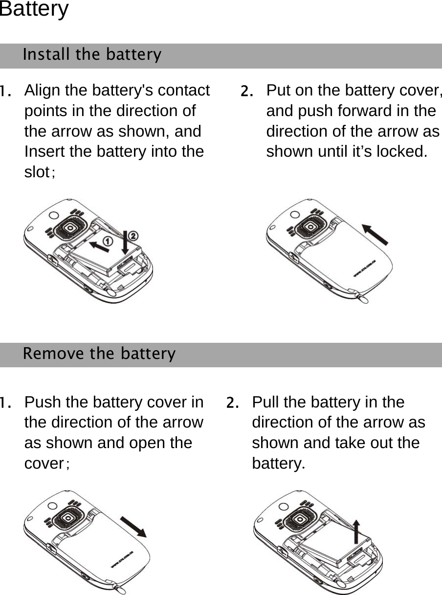   Battery Install the battery 1. Align the battery&apos;s contact points in the direction of the arrow as shown, and Insert the battery into the slot; 2. Put on the battery cover, and push forward in the direction of the arrow as shown until it’s locked.    Remove the battery   1. Push the battery cover in the direction of the arrow as shown and open the cover; 2. Pull the battery in the direction of the arrow as shown and take out the battery.   