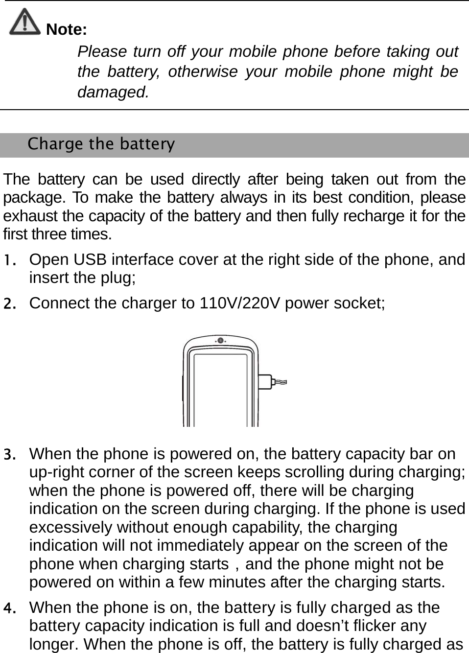    Note: Please turn off your mobile phone before taking out the battery, otherwise your mobile phone might be damaged.  Charge the battery The battery can be used directly after being taken out from the package. To make the battery always in its best condition, please exhaust the capacity of the battery and then fully recharge it for the first three times. 1. Open USB interface cover at the right side of the phone, and insert the plug; 2. Connect the charger to 110V/220V power socket;  3. When the phone is powered on, the battery capacity bar on up-right corner of the screen keeps scrolling during charging; when the phone is powered off, there will be charging indication on the screen during charging. If the phone is used excessively without enough capability, the charging indication will not immediately appear on the screen of the phone when charging starts，and the phone might not be powered on within a few minutes after the charging starts. 4. When the phone is on, the battery is fully charged as the battery capacity indication is full and doesn’t flicker any longer. When the phone is off, the battery is fully charged as 
