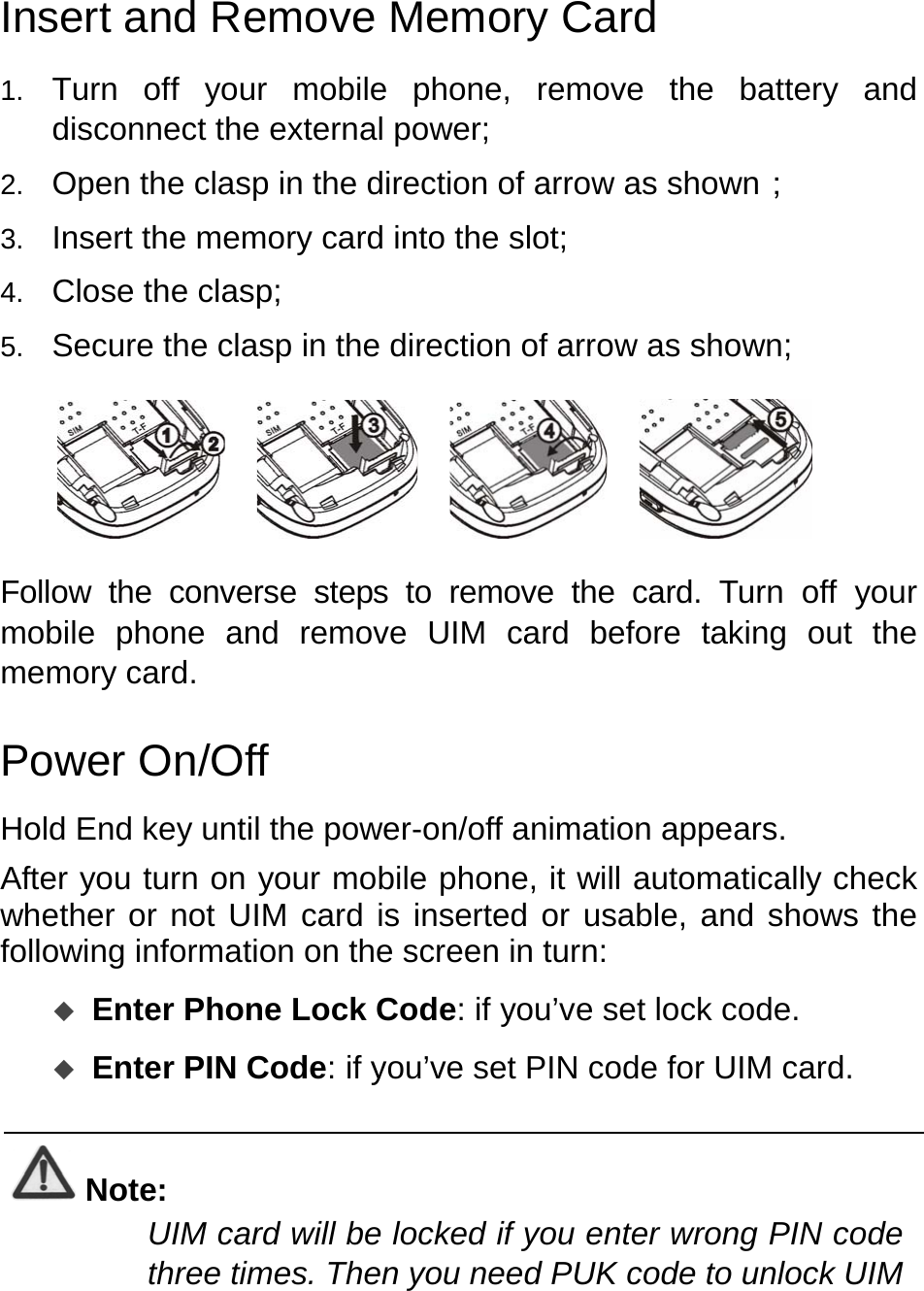   Insert and Remove Memory Card 1.  Turn off your mobile phone, remove the battery and disconnect the external power; 2.  Open the clasp in the direction of arrow as shown； 3.  Insert the memory card into the slot; 4.  Close the clasp; 5.  Secure the clasp in the direction of arrow as shown;           Follow the converse steps to remove the card. Turn off your mobile phone and remove UIM card before taking out the memory card.   Power On/Off Hold End key until the power-on/off animation appears. After you turn on your mobile phone, it will automatically check whether or not UIM card is inserted or usable, and shows the following information on the screen in turn:  Enter Phone Lock Code: if you’ve set lock code.  Enter PIN Code: if you’ve set PIN code for UIM card.  Note: UIM card will be locked if you enter wrong PIN code three times. Then you need PUK code to unlock UIM 