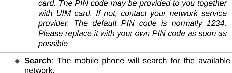   card. The PIN code may be provided to you together with UIM card. If not, contact your network service provider. The default PIN code is normally 1234. Please replace it with your own PIN code as soon as possible   Search: The mobile phone will search for the available network. 
