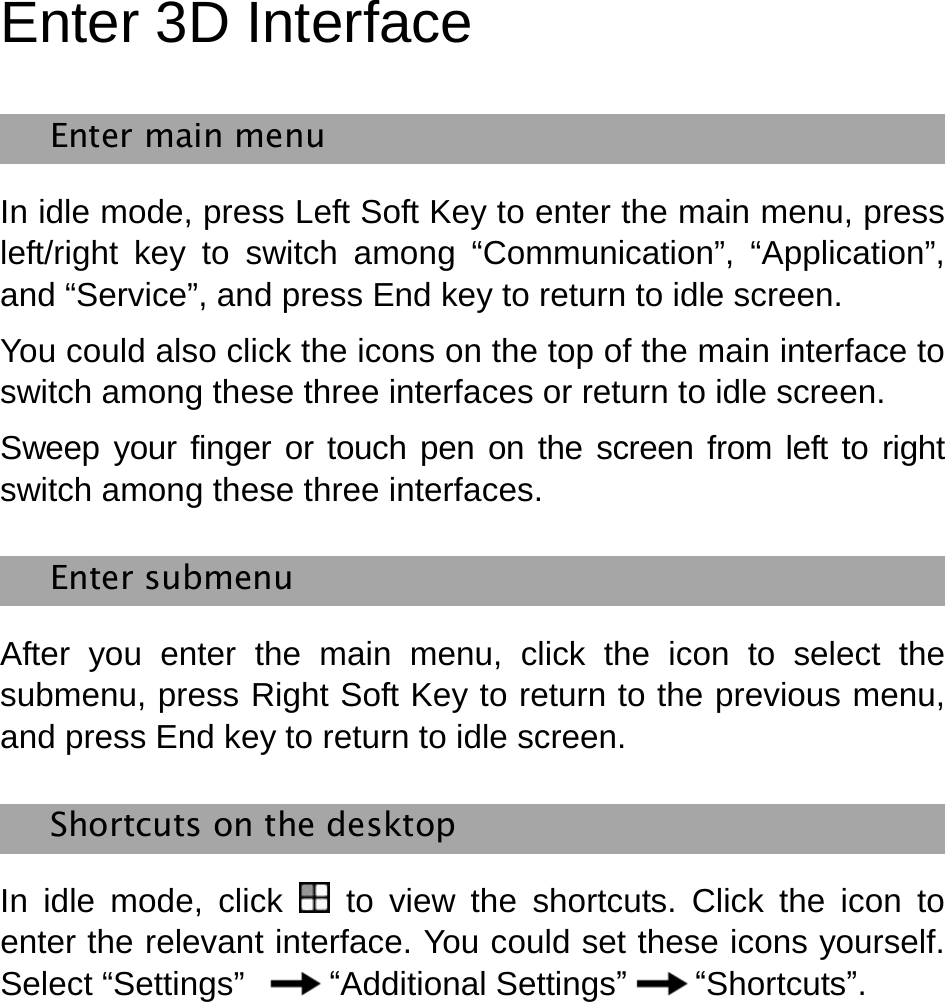   Enter 3D Interface Enter main menu In idle mode, press Left Soft Key to enter the main menu, press left/right key to switch among “Communication”, “Application”, and “Service”, and press End key to return to idle screen. You could also click the icons on the top of the main interface to switch among these three interfaces or return to idle screen. Sweep your finger or touch pen on the screen from left to right switch among these three interfaces. Enter submenu   After you enter the main menu, click the icon to select the submenu, press Right Soft Key to return to the previous menu, and press End key to return to idle screen.   Shortcuts on the desktop   In idle mode, click  to view the shortcuts. Click the icon to enter the relevant interface. You could set these icons yourself. Select “Settings”  “Additional Settings” “Shortcuts”.    
