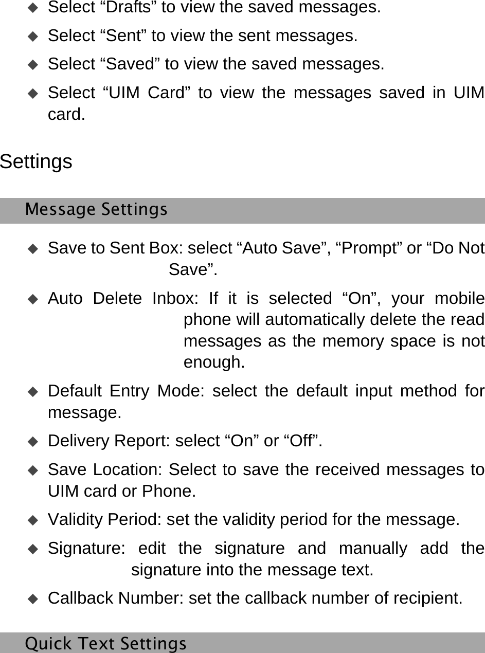    Select “Drafts” to view the saved messages.    Select “Sent” to view the sent messages.    Select “Saved” to view the saved messages.    Select “UIM Card” to view the messages saved in UIM card.  Settings Message Settings  Save to Sent Box: select “Auto Save”, “Prompt” or “Do Not Save”.  Auto Delete Inbox: If it is selected “On”, your mobile phone will automatically delete the read messages as the memory space is not enough.  Default Entry Mode: select the default input method for message.  Delivery Report: select “On” or “Off”.    Save Location: Select to save the received messages to UIM card or Phone.    Validity Period: set the validity period for the message.  Signature: edit the signature and manually add the signature into the message text.  Callback Number: set the callback number of recipient.   Quick Text Settings 