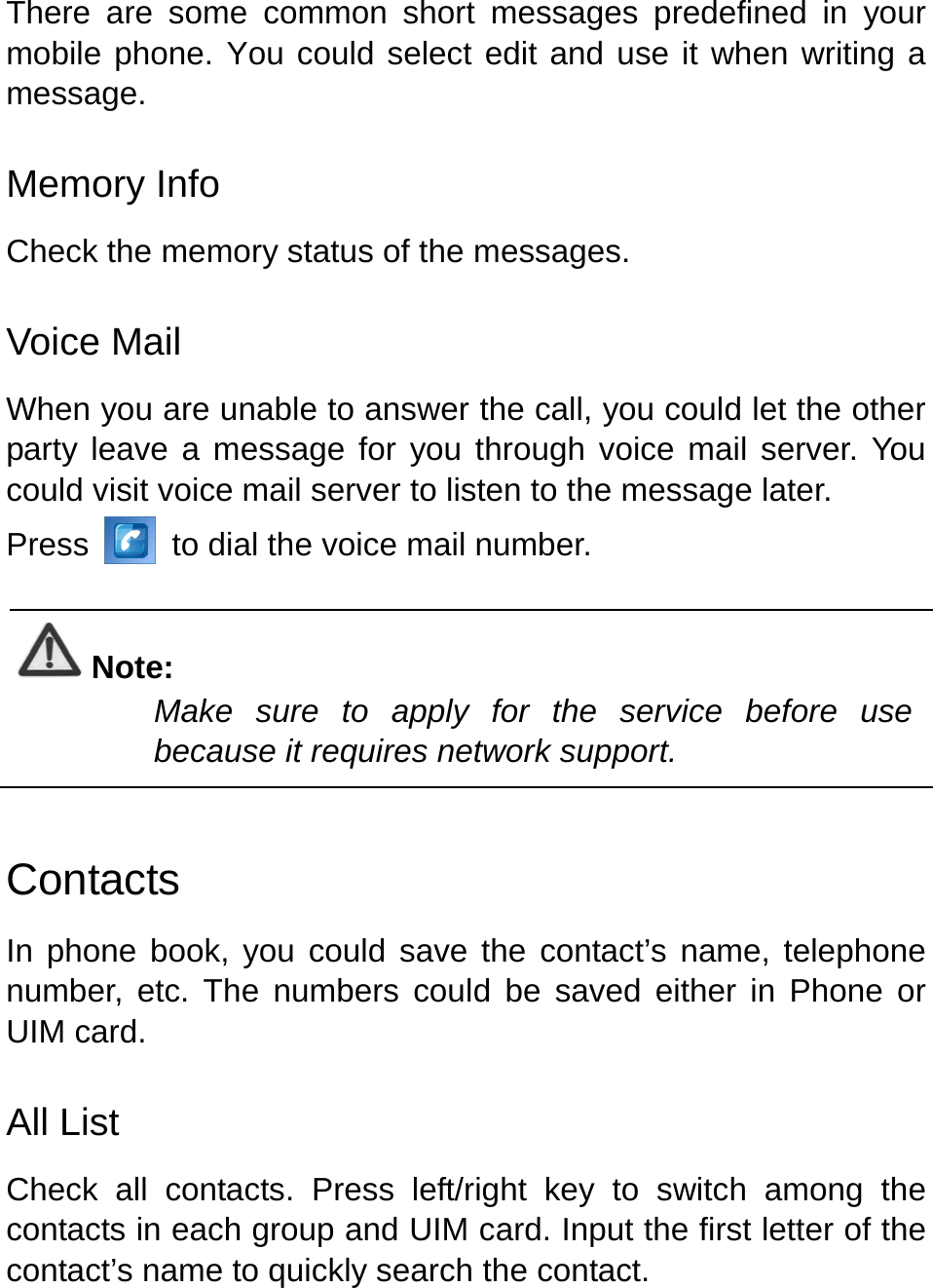   There are some common short messages predefined in your mobile phone. You could select edit and use it when writing a message. Memory Info Check the memory status of the messages.   Voice Mail When you are unable to answer the call, you could let the other party leave a message for you through voice mail server. You could visit voice mail server to listen to the message later.   Press   to dial the voice mail number.  Note: Make sure to apply for the service before use because it requires network support.    Contacts In phone book, you could save the contact’s name, telephone number, etc. The numbers could be saved either in Phone or UIM card.   All List Check all contacts. Press left/right key to switch among the contacts in each group and UIM card. Input the first letter of the contact’s name to quickly search the contact.   