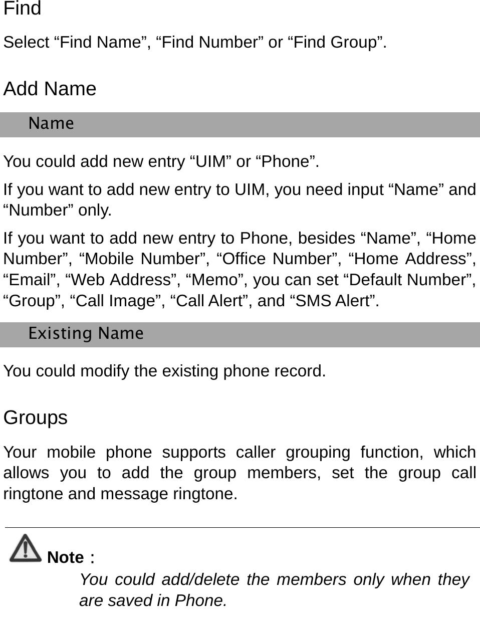   Find Select “Find Name”, “Find Number” or “Find Group”.   Add Name Name You could add new entry “UIM” or “Phone”. If you want to add new entry to UIM, you need input “Name” and “Number” only. If you want to add new entry to Phone, besides “Name”, “Home Number”, “Mobile Number”, “Office Number”, “Home Address”, “Email”, “Web Address”, “Memo”, you can set “Default Number”, “Group”, “Call Image”, “Call Alert”, and “SMS Alert”. Existing Name You could modify the existing phone record.   Groups Your mobile phone supports caller grouping function, which allows you to add the group members, set the group call ringtone and message ringtone.      Note： You could add/delete the members only when they are saved in Phone.  