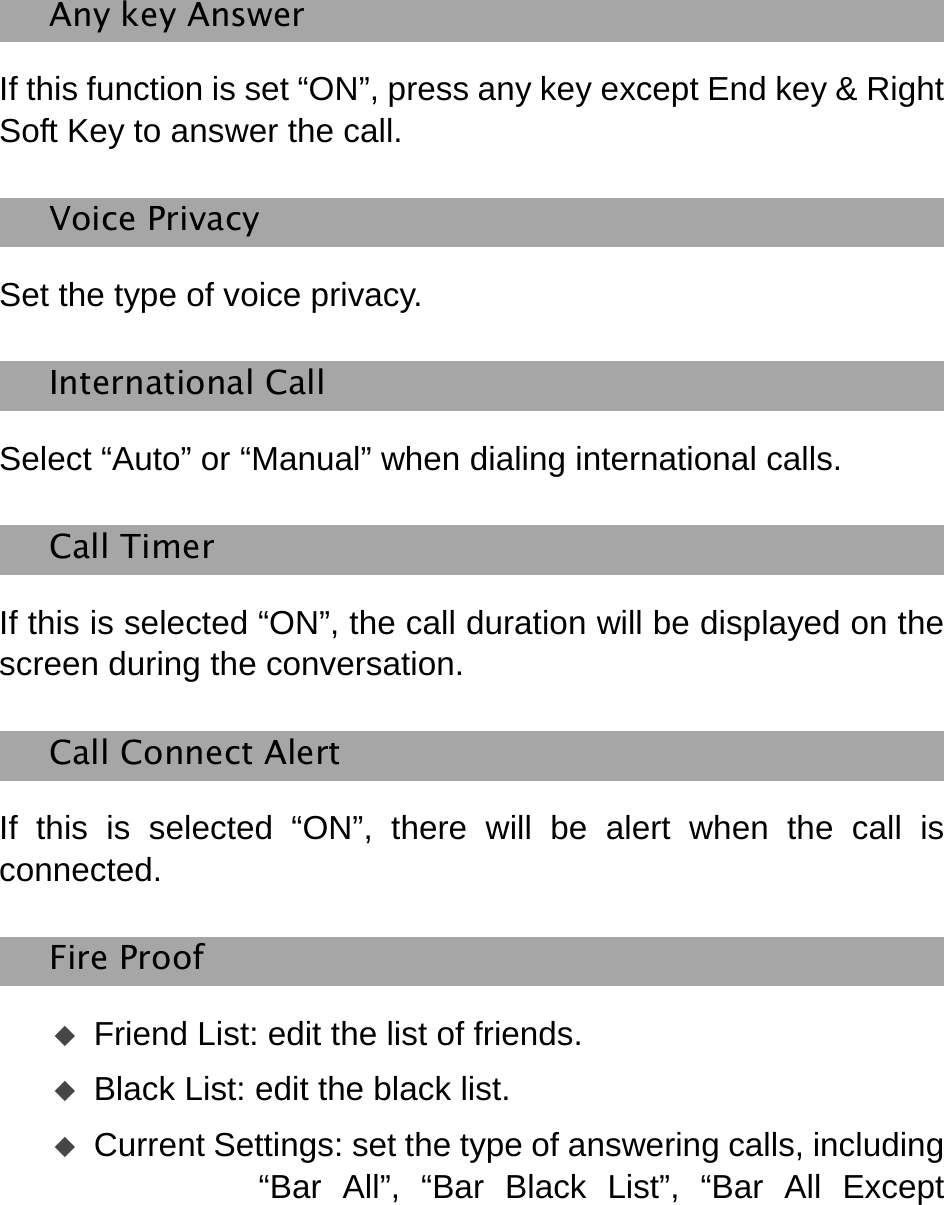    Any key Answer If this function is set “ON”, press any key except End key &amp; Right Soft Key to answer the call. Voice Privacy   Set the type of voice privacy. International Call Select “Auto” or “Manual” when dialing international calls.   Call Timer If this is selected “ON”, the call duration will be displayed on the screen during the conversation.   Call Connect Alert If this is selected “ON”, there will be alert when the call is connected.  Fire Proof  Friend List: edit the list of friends.  Black List: edit the black list.    Current Settings: set the type of answering calls, including “Bar All”, “Bar Black List”, “Bar All Except 