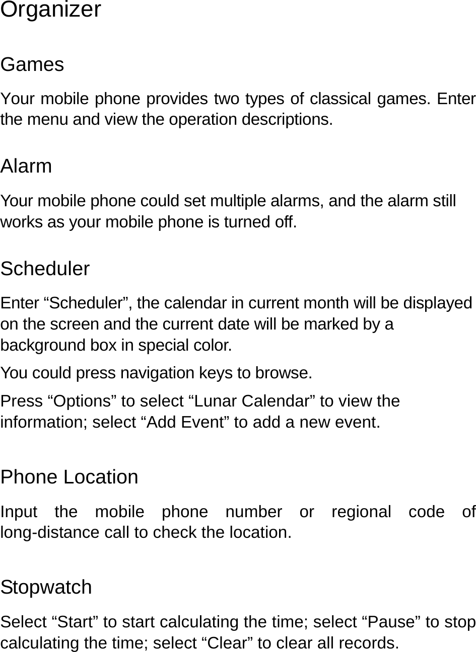   Organizer Games Your mobile phone provides two types of classical games. Enter the menu and view the operation descriptions.   Alarm Your mobile phone could set multiple alarms, and the alarm still works as your mobile phone is turned off.     Scheduler Enter “Scheduler”, the calendar in current month will be displayed on the screen and the current date will be marked by a background box in special color.   You could press navigation keys to browse. Press “Options” to select “Lunar Calendar” to view the information; select “Add Event” to add a new event. Phone Location   Input the mobile phone number or regional code of long-distance call to check the location. Stopwatch Select “Start” to start calculating the time; select “Pause” to stop calculating the time; select “Clear” to clear all records.   