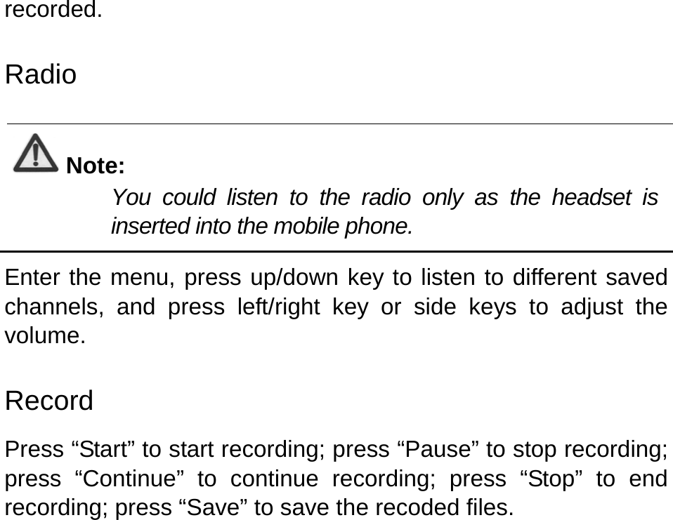   recorded.   Radio  Note: You could listen to the radio only as the headset is inserted into the mobile phone.  Enter the menu, press up/down key to listen to different saved channels, and press left/right key or side keys to adjust the volume. Record Press “Start” to start recording; press “Pause” to stop recording; press “Continue” to continue recording; press “Stop” to end recording; press “Save” to save the recoded files.   