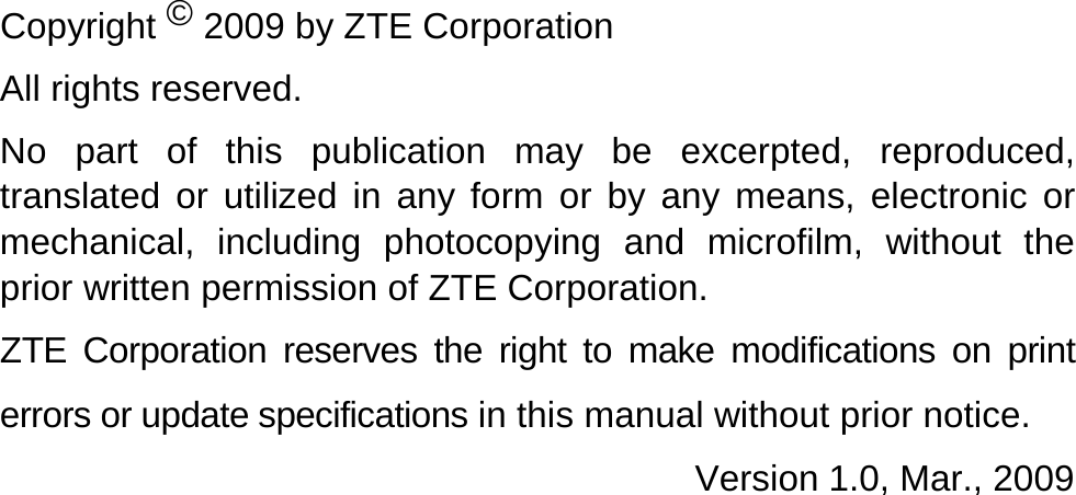   Copyright © 2009 by ZTE Corporation All rights reserved. No part of this publication may be excerpted, reproduced, translated or utilized in any form or by any means, electronic or mechanical, including photocopying and microfilm, without the prior written permission of ZTE Corporation. ZTE Corporation reserves the right to make modifications on print errors or update specifications in this manual without prior notice.                                       Version 1.0, Mar., 2009   