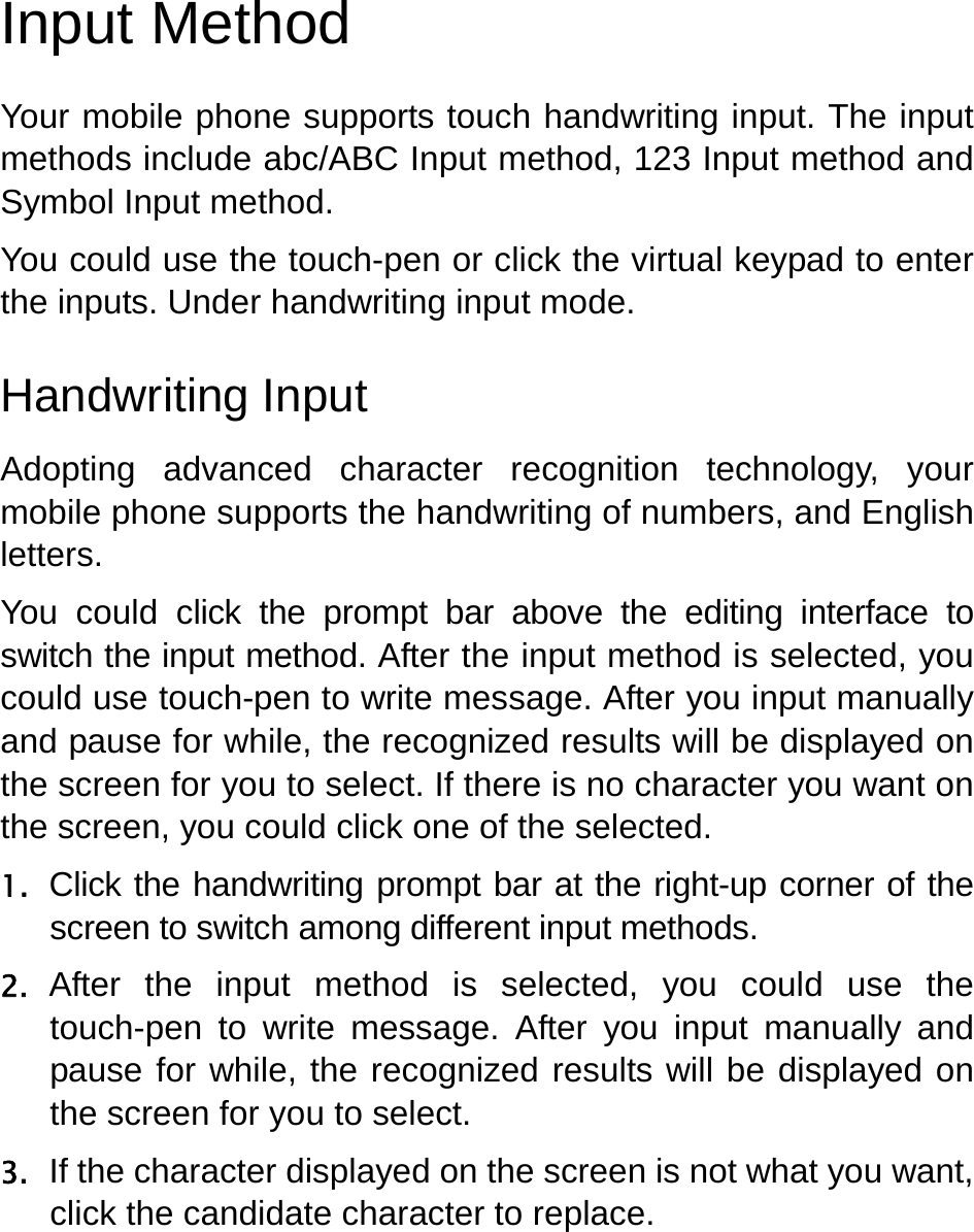   Input Method Your mobile phone supports touch handwriting input. The input methods include abc/ABC Input method, 123 Input method and Symbol Input method. You could use the touch-pen or click the virtual keypad to enter the inputs. Under handwriting input mode. Handwriting Input Adopting advanced character recognition technology, your mobile phone supports the handwriting of numbers, and English letters.  You could click the prompt bar above the editing interface to switch the input method. After the input method is selected, you could use touch-pen to write message. After you input manually and pause for while, the recognized results will be displayed on the screen for you to select. If there is no character you want on the screen, you could click one of the selected. 1. Click the handwriting prompt bar at the right-up corner of the screen to switch among different input methods. 2. After the input method is selected, you could use the touch-pen to write message. After you input manually and pause for while, the recognized results will be displayed on the screen for you to select. 3. If the character displayed on the screen is not what you want, click the candidate character to replace. 