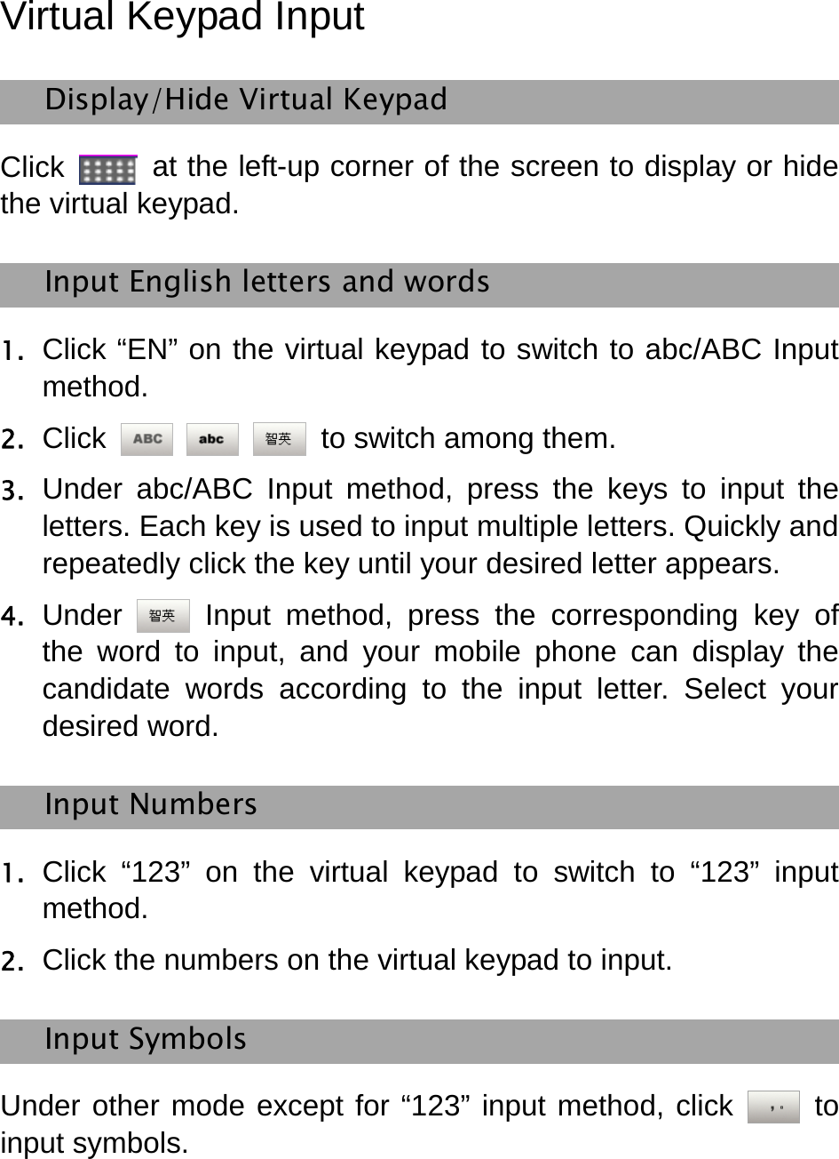   Virtual Keypad Input   Display/Hide Virtual Keypad   Click    at the left-up corner of the screen to display or hide the virtual keypad.   Input English letters and words   1. Click “EN” on the virtual keypad to switch to abc/ABC Input method. 2. Click      to switch among them. 3. Under abc/ABC Input method, press the keys to input the letters. Each key is used to input multiple letters. Quickly and repeatedly click the key until your desired letter appears.   4. Under   Input method, press the corresponding key of the word to input, and your mobile phone can display the candidate words according to the input letter. Select your desired word.   Input Numbers   1. Click “123” on the virtual keypad to switch to “123” input method. 2. Click the numbers on the virtual keypad to input.   Input Symbols   Under other mode except for “123” input method, click   to input symbols.   