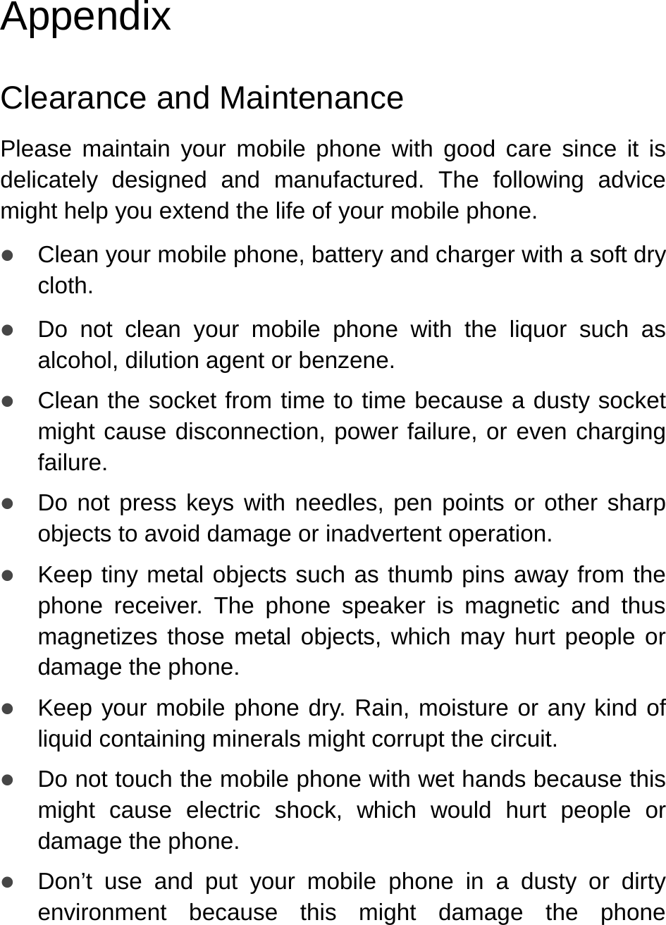   Appendix Clearance and Maintenance Please maintain your mobile phone with good care since it is delicately designed and manufactured. The following advice might help you extend the life of your mobile phone. z Clean your mobile phone, battery and charger with a soft dry cloth. z Do not clean your mobile phone with the liquor such as alcohol, dilution agent or benzene. z Clean the socket from time to time because a dusty socket might cause disconnection, power failure, or even charging failure. z Do not press keys with needles, pen points or other sharp objects to avoid damage or inadvertent operation.  z Keep tiny metal objects such as thumb pins away from the phone receiver. The phone speaker is magnetic and thus magnetizes those metal objects, which may hurt people or damage the phone. z Keep your mobile phone dry. Rain, moisture or any kind of liquid containing minerals might corrupt the circuit.   z Do not touch the mobile phone with wet hands because this might cause electric shock, which would hurt people or damage the phone. z Don’t use and put your mobile phone in a dusty or dirty environment because this might damage the phone 