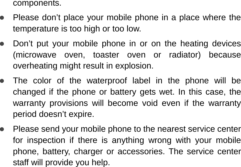   components. z Please don’t place your mobile phone in a place where the temperature is too high or too low. z Don’t put your mobile phone in or on the heating devices (microwave oven, toaster oven or radiator) because overheating might result in explosion.   z The color of the waterproof label in the phone will be changed if the phone or battery gets wet. In this case, the warranty provisions will become void even if the warranty period doesn’t expire.   z Please send your mobile phone to the nearest service center for inspection if there is anything wrong with your mobile phone, battery, charger or accessories. The service center staff will provide you help.   