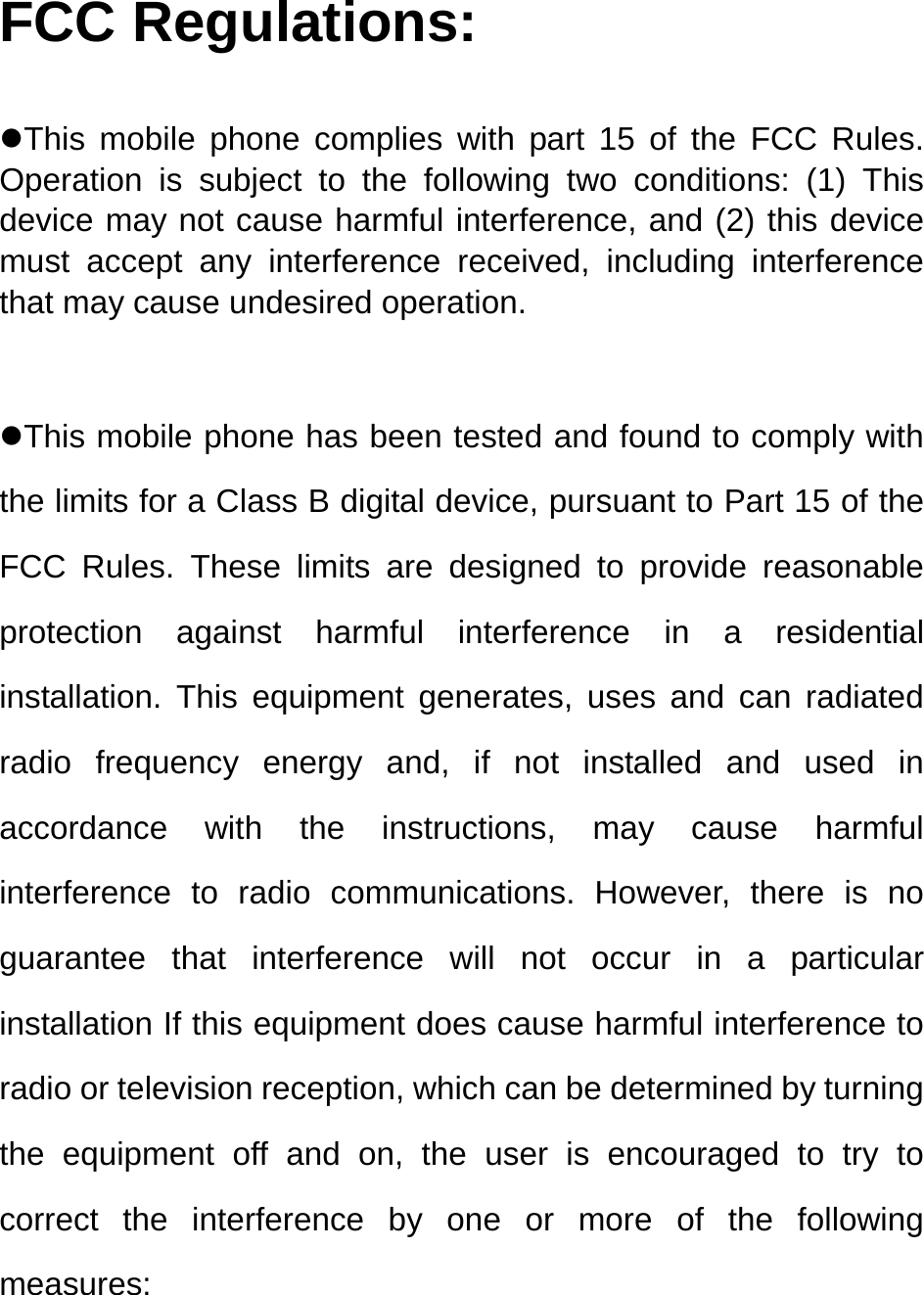   FCC Regulations:  zThis mobile phone complies with part 15 of the FCC Rules. Operation is subject to the following two conditions: (1) This device may not cause harmful interference, and (2) this device must accept any interference received, including interference that may cause undesired operation.  zThis mobile phone has been tested and found to comply with the limits for a Class B digital device, pursuant to Part 15 of the FCC Rules. These limits are designed to provide reasonable protection against harmful interference in a residential installation. This equipment generates, uses and can radiated radio frequency energy and, if not installed and used in accordance with the instructions, may cause harmful interference to radio communications. However, there is no guarantee that interference will not occur in a particular installation If this equipment does cause harmful interference to radio or television reception, which can be determined by turning the equipment off and on, the user is encouraged to try to correct the interference by one or more of the following measures: 