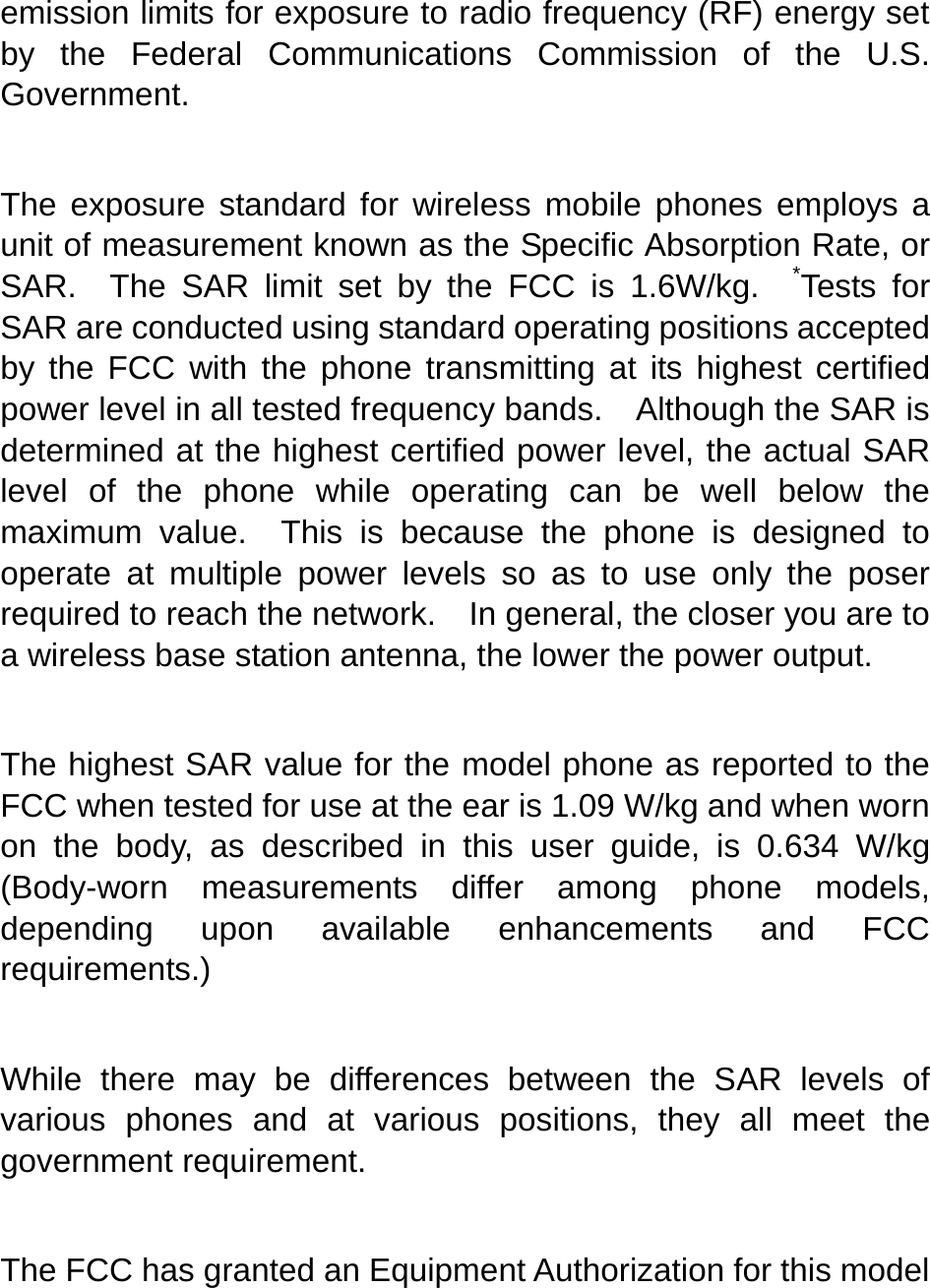   emission limits for exposure to radio frequency (RF) energy set by the Federal Communications Commission of the U.S. Government.    The exposure standard for wireless mobile phones employs a unit of measurement known as the Specific Absorption Rate, or SAR.  The SAR limit set by the FCC is 1.6W/kg.  *Tests for SAR are conducted using standard operating positions accepted by the FCC with the phone transmitting at its highest certified power level in all tested frequency bands.    Although the SAR is determined at the highest certified power level, the actual SAR level of the phone while operating can be well below the maximum value.  This is because the phone is designed to operate at multiple power levels so as to use only the poser required to reach the network.    In general, the closer you are to a wireless base station antenna, the lower the power output.  The highest SAR value for the model phone as reported to the FCC when tested for use at the ear is 1.09 W/kg and when worn on the body, as described in this user guide, is 0.634 W/kg (Body-worn measurements differ among phone models, depending upon available enhancements and FCC requirements.)  While there may be differences between the SAR levels of various phones and at various positions, they all meet the government requirement.  The FCC has granted an Equipment Authorization for this model 
