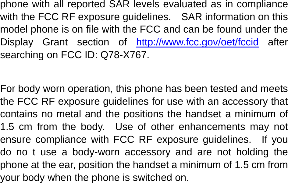   phone with all reported SAR levels evaluated as in compliance with the FCC RF exposure guidelines.    SAR information on this model phone is on file with the FCC and can be found under the Display Grant section of http://www.fcc.gov/oet/fccid after searching on FCC ID: Q78-X767.  For body worn operation, this phone has been tested and meets the FCC RF exposure guidelines for use with an accessory that contains no metal and the positions the handset a minimum of 1.5 cm from the body.  Use of other enhancements may not ensure compliance with FCC RF exposure guidelines.  If you do no t use a body-worn accessory and are not holding the phone at the ear, position the handset a minimum of 1.5 cm from your body when the phone is switched on. 