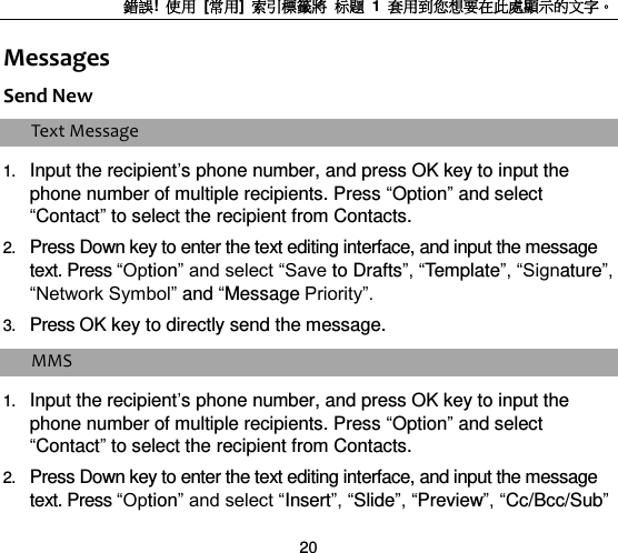 錯誤!  使用  [常用]  索引標籤將 标题 1  套用到您想要在此處顯示的文字。 20 Messages Send New Text Message 1. Input the recipient‟s phone number, and press OK key to input the phone number of multiple recipients. Press “Option” and select “Contact” to select the recipient from Contacts. 2. Press Down key to enter the text editing interface, and input the message text. Press “Option” and select “Save to Drafts”, “Template”, “Signature”, “Network Symbol” and “Message Priority”. 3. Press OK key to directly send the message. MMS 1. Input the recipient‟s phone number, and press OK key to input the phone number of multiple recipients. Press “Option” and select “Contact” to select the recipient from Contacts.   2. Press Down key to enter the text editing interface, and input the message text. Press “Option” and select “Insert”, “Slide”, “Preview”, “Cc/Bcc/Sub” 