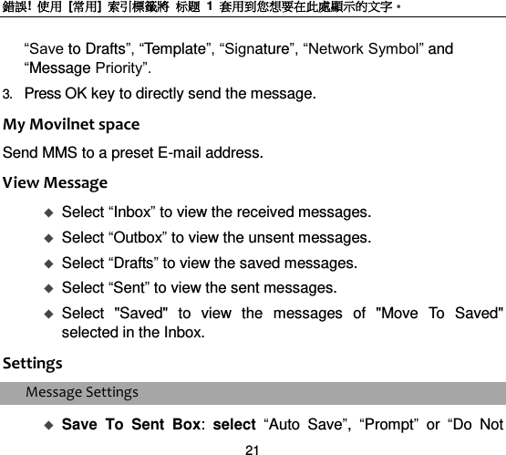 錯誤!  使用  [常用]  索引標籤將 标题 1  套用到您想要在此處顯示的文字。 21 “Save to Drafts”, “Template”, “Signature”, “Network Symbol” and “Message Priority”. 3. Press OK key to directly send the message.     My Movilnet space Send MMS to a preset E-mail address. View Message  Select “Inbox” to view the received messages.    Select “Outbox” to view the unsent messages.  Select “Drafts” to view the saved messages.    Select “Sent” to view the sent messages.    Select  &quot;Saved&quot;  to  view  the  messages  of  &quot;Move  To  Saved&quot; selected in the Inbox.   Settings Message Settings  Save  To  Sent  Box:  select “Auto  Save”,  “Prompt” or  “Do  Not 