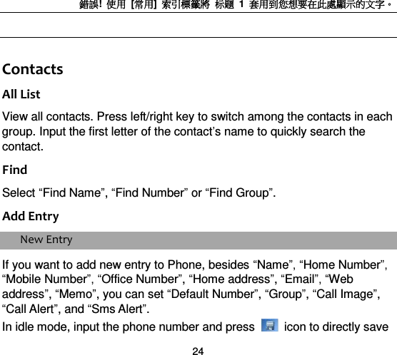 錯誤!  使用  [常用]  索引標籤將 标题 1  套用到您想要在此處顯示的文字。 24  Contacts All List View all contacts. Press left/right key to switch among the contacts in each group. Input the first letter of the contact‟s name to quickly search the contact.   Find Select “Find Name”, “Find Number” or “Find Group”.   Add Entry New Entry If you want to add new entry to Phone, besides “Name”, “Home Number”, “Mobile Number”, “Office Number”, “Home address”, “Email”, “Web address”, “Memo”, you can set “Default Number”, “Group”, “Call Image”, “Call Alert”, and “Sms Alert”. In idle mode, input the phone number and press    icon to directly save 