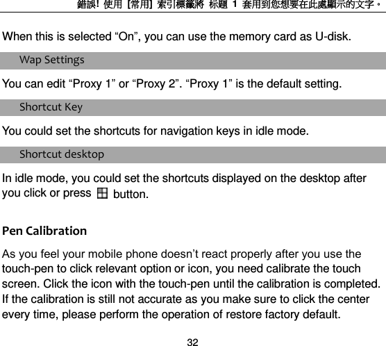錯誤!  使用  [常用]  索引標籤將 标题 1  套用到您想要在此處顯示的文字。 32 When this is selected “On”, you can use the memory card as U-disk.   Wap Settings You can edit “Proxy 1” or “Proxy 2”. “Proxy 1” is the default setting. Shortcut Key You could set the shortcuts for navigation keys in idle mode. Shortcut desktop In idle mode, you could set the shortcuts displayed on the desktop after you click or press    button. Pen Calibration As you feel your mobile phone doesn‟t react properly after you use the touch-pen to click relevant option or icon, you need calibrate the touch screen. Click the icon with the touch-pen until the calibration is completed. If the calibration is still not accurate as you make sure to click the center every time, please perform the operation of restore factory default. 