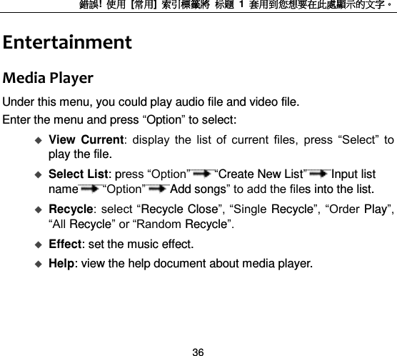 錯誤!  使用  [常用]  索引標籤將 标题 1  套用到您想要在此處顯示的文字。 36 Entertainment Media Player Under this menu, you could play audio file and video file. Enter the menu and press “Option” to select:  View  Current:  display  the  list  of  current  files,  press  “Select”  to play the file.  Select List: press “Option” “Create New List”Input list name “Option” Add songs” to add the files into the list.    Recycle:  select “Recycle Close”, “Single Recycle”, “Order Play”, “All Recycle” or “Random Recycle”.    Effect: set the music effect.  Help: view the help document about media player.   