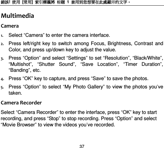 錯誤!  使用  [常用]  索引標籤將 标题 1  套用到您想要在此處顯示的文字。 37 Multimedia Camera 1. Select “Camera” to enter the camera interface. 2. Press  left/right key to switch among Focus, Brightness,  Contrast and Color, and press up/down key to adjust the value. 3. Press “Option” and select “Settings” to set “Resolution”, “Black/White”, “Multishot”,  “Shutter  Sound”,  “Save  Location”,  “Timer  Duration”, “Banding”, etc. 4. Press “OK” key to capture, and press “Save” to save the photos. 5. Press “Option” to select “My Photo Gallery” to view the photos you‟ve taken.   Camera Recorder Select “Camera Recorder” to enter the interface, press “OK” key to start recording, and press “Stop” to stop recording. Press “Option” and select “Movie Browser” to view the videos you‟ve recorded.     