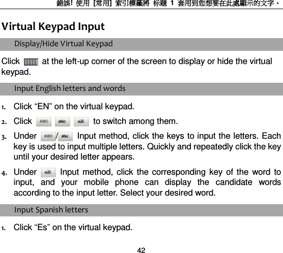 錯誤!  使用  [常用]  索引標籤將 标题 1  套用到您想要在此處顯示的文字。 42 Virtual Keypad Input   Display/Hide Virtual Keypad   Click    at the left-up corner of the screen to display or hide the virtual keypad.   Input English letters and words   1. Click “EN” on the virtual keypad. 2. Click      to switch among them. 3. Under  /   Input method, click the keys to input the letters. Each key is used to input multiple letters. Quickly and repeatedly click the key until your desired letter appears.   4. Under   Input  method,  click  the  corresponding  key  of  the  word  to input,  and  your  mobile  phone  can  display  the  candidate  words according to the input letter. Select your desired word.   Input Spanish letters   1. Click “Es” on the virtual keypad. 