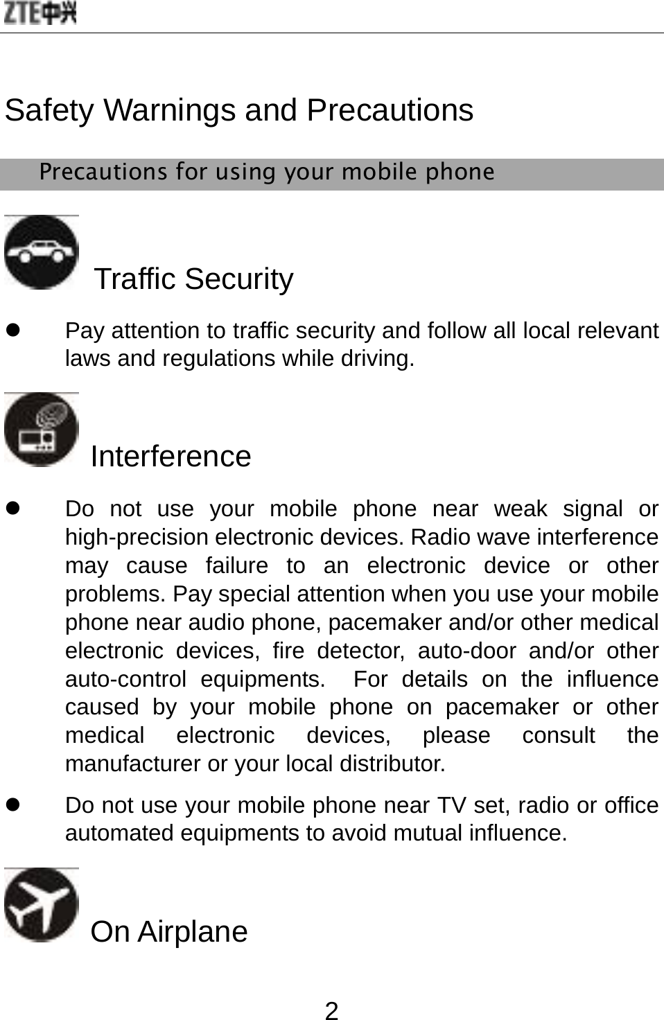  2 Safety Warnings and Precautions Precautions for using your mobile phone  Traffic Security z  Pay attention to traffic security and follow all local relevant laws and regulations while driving.  Interference   z  Do not use your mobile phone near weak signal or high-precision electronic devices. Radio wave interference may cause failure to an electronic device or other problems. Pay special attention when you use your mobile phone near audio phone, pacemaker and/or other medical electronic devices, fire detector, auto-door and/or other auto-control equipments.  For details on the influence caused by your mobile phone on pacemaker or other medical electronic devices, please consult the manufacturer or your local distributor. z  Do not use your mobile phone near TV set, radio or office automated equipments to avoid mutual influence.  On Airplane 