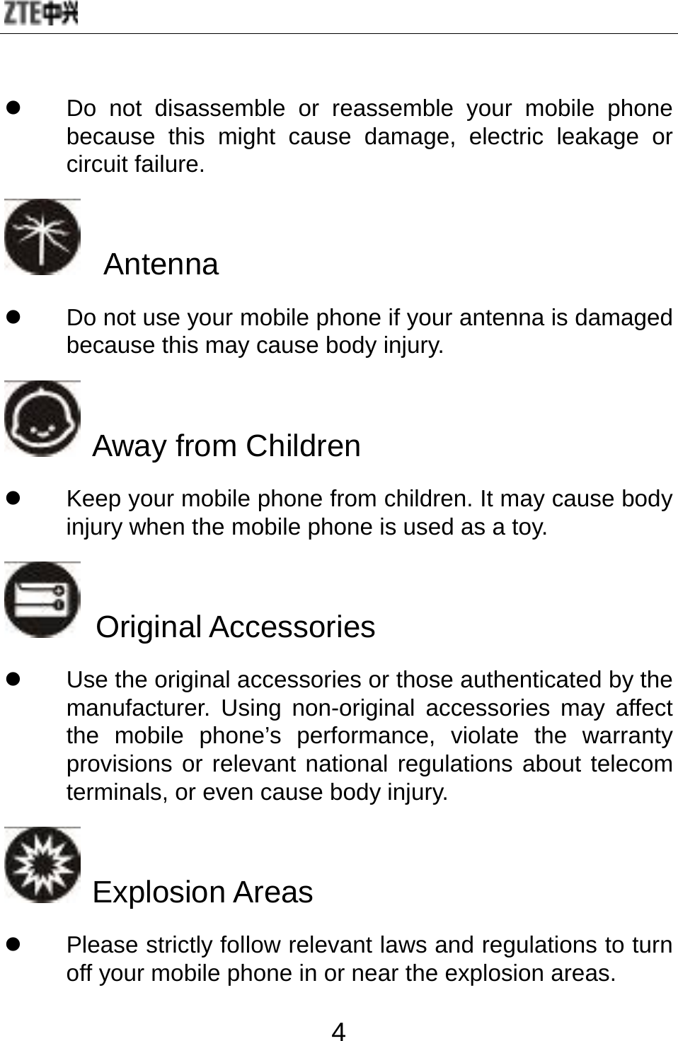  4 z  Do not disassemble or reassemble your mobile phone because this might cause damage, electric leakage or circuit failure.   Antenna z  Do not use your mobile phone if your antenna is damaged because this may cause body injury.  Away from Children z  Keep your mobile phone from children. It may cause body injury when the mobile phone is used as a toy.  Original Accessories z  Use the original accessories or those authenticated by the manufacturer. Using non-original accessories may affect the mobile phone’s performance, violate the warranty provisions or relevant national regulations about telecom terminals, or even cause body injury.      Explosion Areas z  Please strictly follow relevant laws and regulations to turn off your mobile phone in or near the explosion areas.   