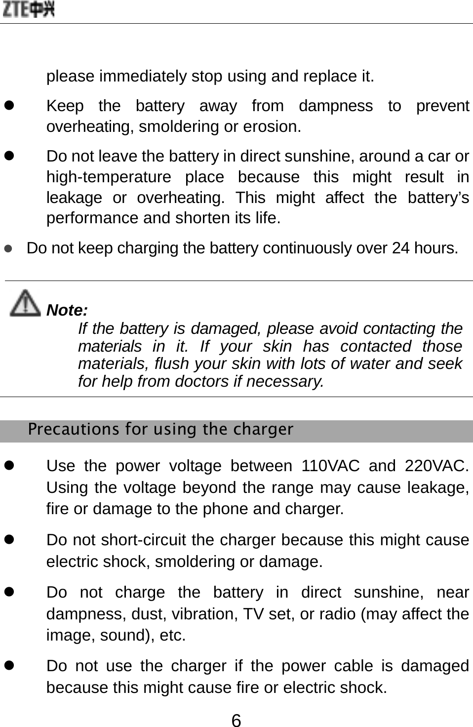  6 please immediately stop using and replace it. z  Keep the battery away from dampness to prevent overheating, smoldering or erosion. z  Do not leave the battery in direct sunshine, around a car or high-temperature place because this might result in leakage or overheating. This might affect the battery’s performance and shorten its life. z Do not keep charging the battery continuously over 24 hours.  Note: If the battery is damaged, please avoid contacting the materials in it. If your skin has contacted those materials, flush your skin with lots of water and seek for help from doctors if necessary.  Precautions for using the charger z  Use the power voltage between 110VAC and 220VAC. Using the voltage beyond the range may cause leakage, fire or damage to the phone and charger. z  Do not short-circuit the charger because this might cause electric shock, smoldering or damage. z  Do not charge the battery in direct sunshine, near dampness, dust, vibration, TV set, or radio (may affect the image, sound), etc. z  Do not use the charger if the power cable is damaged because this might cause fire or electric shock. 