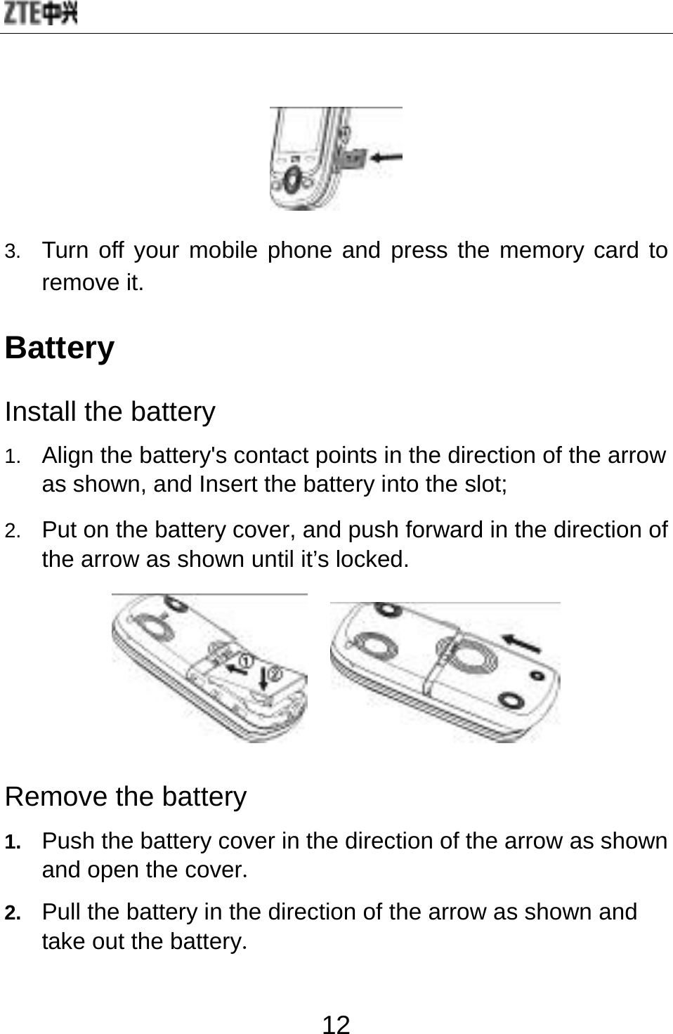  12  3.  Turn off your mobile phone and press the memory card to remove it.   Battery Install the battery 1.  Align the battery&apos;s contact points in the direction of the arrow as shown, and Insert the battery into the slot; 2.  Put on the battery cover, and push forward in the direction of the arrow as shown until it’s locked.      Remove the battery 1.  Push the battery cover in the direction of the arrow as shown and open the cover. 2.  Pull the battery in the direction of the arrow as shown and take out the battery. 