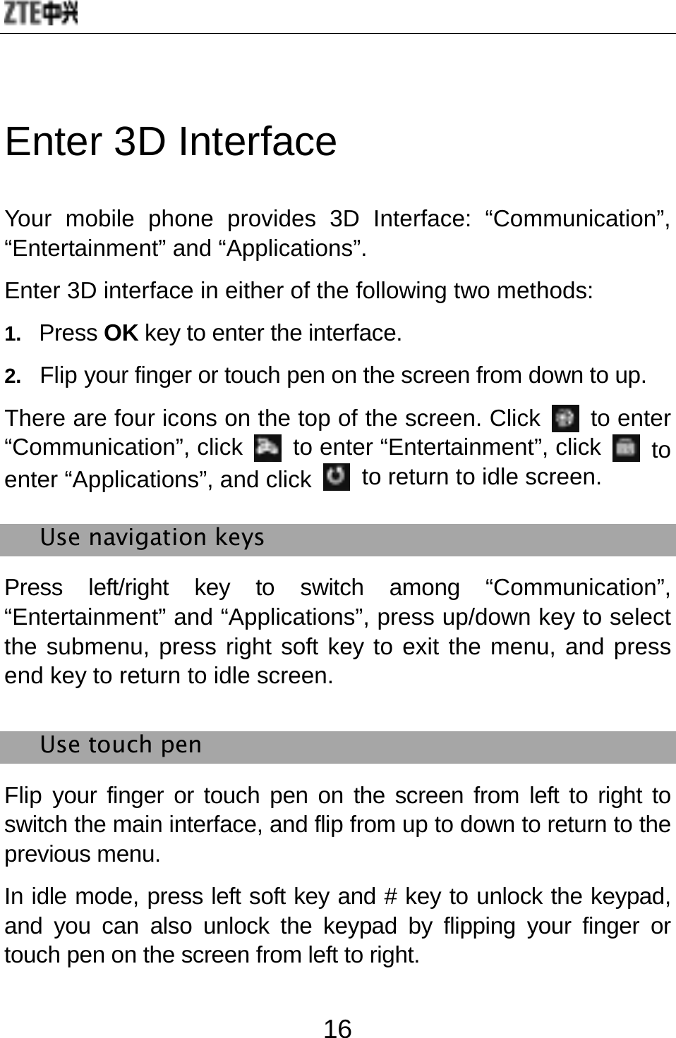  16 Enter 3D Interface Your mobile phone provides 3D Interface: “Communication”, “Entertainment” and “Applications”.   Enter 3D interface in either of the following two methods:   1.  Press OK key to enter the interface. 2.   Flip your finger or touch pen on the screen from down to up. There are four icons on the top of the screen. Click   to enter “Communication”, click   to enter “Entertainment”, click   to enter “Applications”, and click   to return to idle screen. Use navigation keys   Press left/right key to switch among “Communication”, “Entertainment” and “Applications”, press up/down key to select the submenu, press right soft key to exit the menu, and press end key to return to idle screen. Use touch pen   Flip your finger or touch pen on the screen from left to right to switch the main interface, and flip from up to down to return to the previous menu. In idle mode, press left soft key and # key to unlock the keypad, and you can also unlock the keypad by flipping your finger or touch pen on the screen from left to right. 