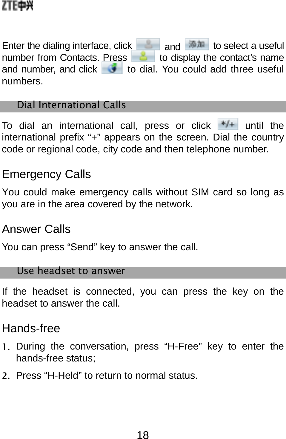  18 Enter the dialing interface, click   and   to select a useful number from Contacts. Press   to display the contact’s name and number, and click   to dial. You could add three useful numbers. Dial International Calls To dial an international call, press or click   until  the international prefix “+” appears on the screen. Dial the country code or regional code, city code and then telephone number. Emergency Calls You could make emergency calls without SIM card so long as you are in the area covered by the network.   Answer Calls You can press “Send” key to answer the call.   Use headset to answer If the headset is connected, you can press the key on the headset to answer the call. Hands-free  1. During the conversation, press “H-Free” key to enter the hands-free status;   2. Press “H-Held” to return to normal status. 