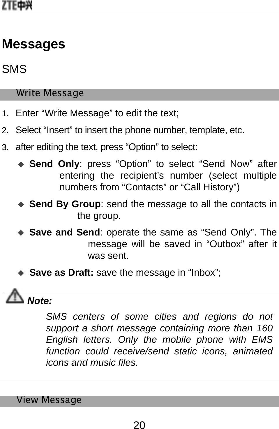  20 Messages SMS Write Message 1.  Enter “Write Message” to edit the text; 2.  Select “Insert” to insert the phone number, template, etc.   3.  after editing the text, press “Option” to select:    Send Only: press “Option” to select “Send Now” after entering the recipient’s number (select multiple numbers from “Contacts” or “Call History”)    Send By Group: send the message to all the contacts in the group.    Save and Send: operate the same as “Send Only”. The message will be saved in “Outbox” after it was sent.  Save as Draft: save the message in “Inbox”;  Note: SMS centers of some cities and regions do not support a short message containing more than 160 English letters. Only the mobile phone with EMS function could receive/send static icons, animated icons and music files.    View Message 