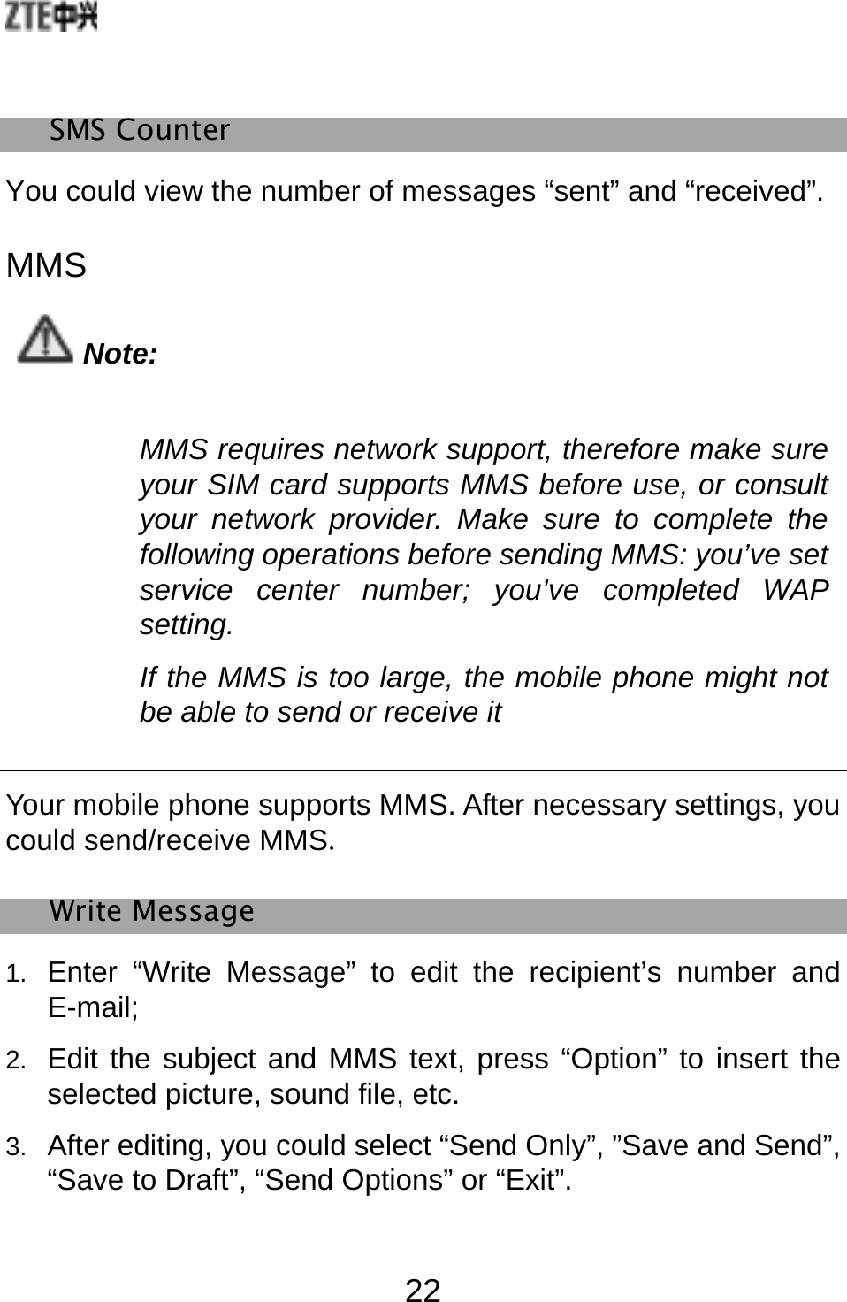  22 SMS Counter   You could view the number of messages “sent” and “received”. MMS  Note: MMS requires network support, therefore make sure your SIM card supports MMS before use, or consult your network provider. Make sure to complete the following operations before sending MMS: you’ve set service center number; you’ve completed WAP setting. If the MMS is too large, the mobile phone might not be able to send or receive it  Your mobile phone supports MMS. After necessary settings, you could send/receive MMS.  Write Message 1.  Enter “Write Message” to edit the recipient’s number and E-mail; 2.  Edit the subject and MMS text, press “Option” to insert the selected picture, sound file, etc. 3.  After editing, you could select “Send Only”, ”Save and Send”, “Save to Draft”, “Send Options” or “Exit”.  