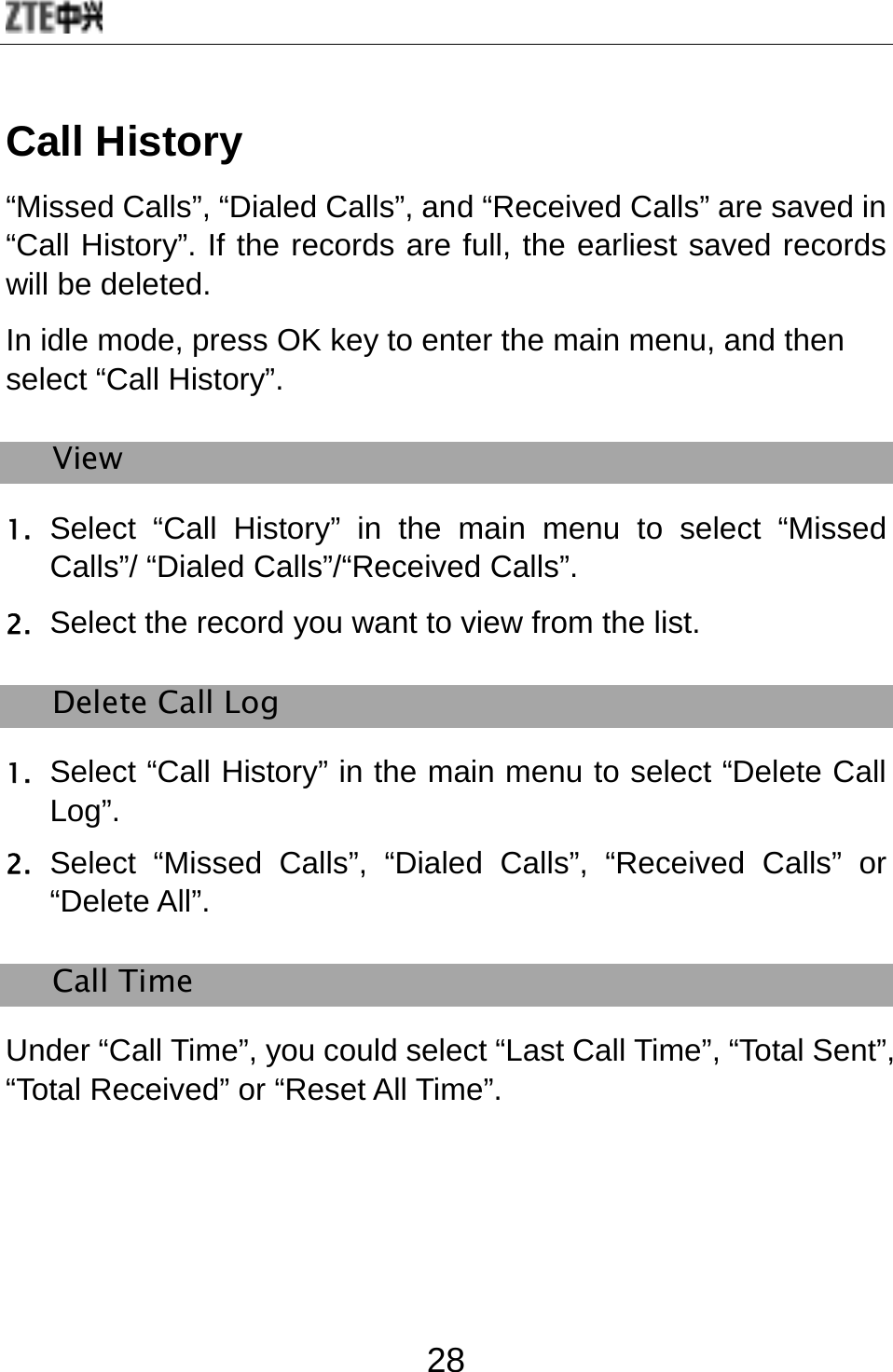  28 Call History “Missed Calls”, “Dialed Calls”, and “Received Calls” are saved in “Call History”. If the records are full, the earliest saved records will be deleted. In idle mode, press OK key to enter the main menu, and then select “Call History”. View 1. Select “Call History” in the main menu to select “Missed Calls”/ “Dialed Calls”/“Received Calls”. 2. Select the record you want to view from the list. Delete Call Log 1. Select “Call History” in the main menu to select “Delete Call Log”. 2. Select “Missed Calls”, “Dialed Calls”, “Received Calls” or “Delete All”. Call Time Under “Call Time”, you could select “Last Call Time”, “Total Sent”, “Total Received” or “Reset All Time”.   