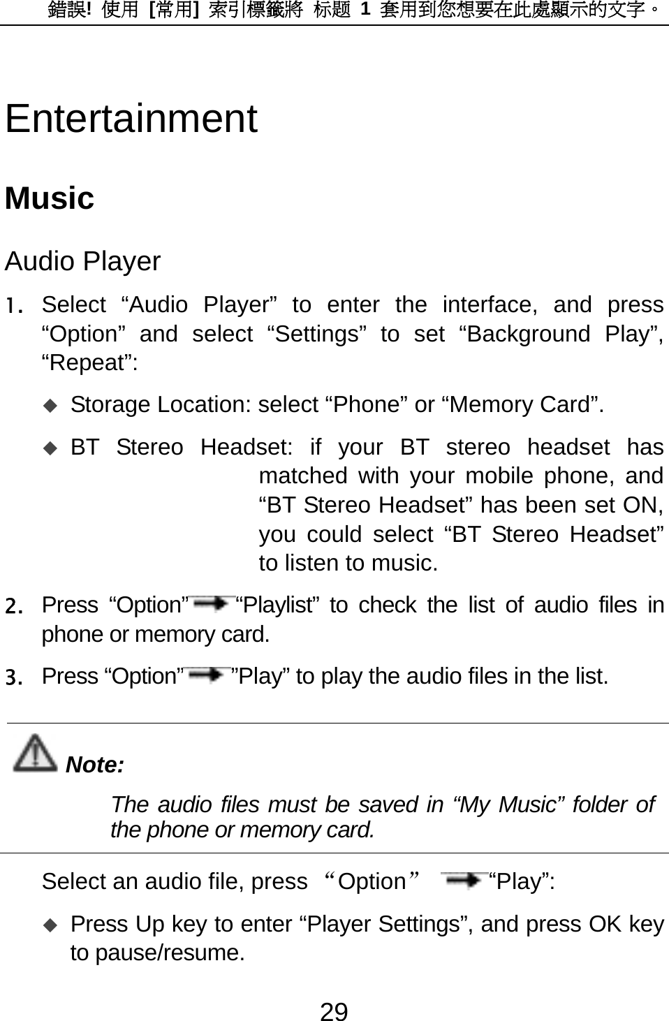 錯誤!  使用 [常用]  索引標籤將 标题 1 套用到您想要在此處顯示的文字。 29 Entertainment Music Audio Player 1. Select “Audio Player” to enter the interface, and press “Option” and select “Settings” to set “Background Play”, “Repeat”:   Storage Location: select “Phone” or “Memory Card”.    BT Stereo Headset: if your BT stereo headset has matched with your mobile phone, and “BT Stereo Headset” has been set ON, you could select “BT Stereo Headset” to listen to music.   2. Press “Option” “Playlist” to check the list of audio files in phone or memory card.   3. Press “Option” ”Play” to play the audio files in the list.  Note: The audio files must be saved in “My Music” folder of the phone or memory card.    Select an audio file, press “Option” “Play”:  Press Up key to enter “Player Settings”, and press OK key to pause/resume.   