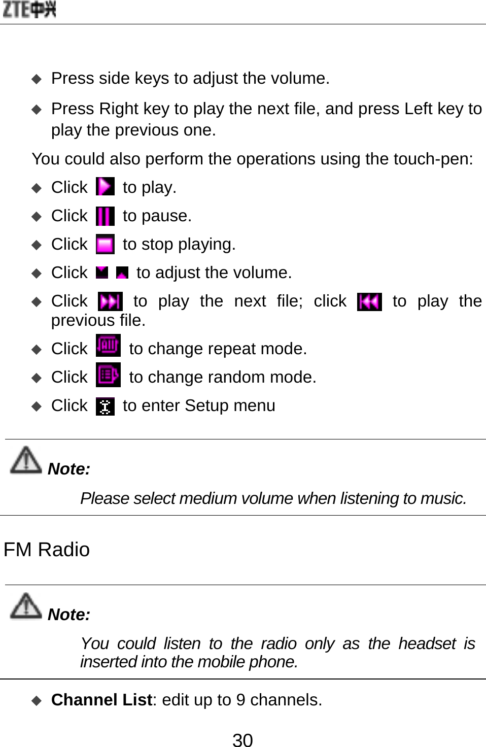  30  Press side keys to adjust the volume.  Press Right key to play the next file, and press Left key to play the previous one.   You could also perform the operations using the touch-pen:    Click  to play.  Click  to pause.  Click  to stop playing.  Click    to adjust the volume.  Click  to play the next file; click  to play the previous file.  Click   to change repeat mode.  Click   to change random mode.  Click   to enter Setup menu  Note: Please select medium volume when listening to music.  FM Radio  Note: You could listen to the radio only as the headset is inserted into the mobile phone.   Channel List: edit up to 9 channels. 