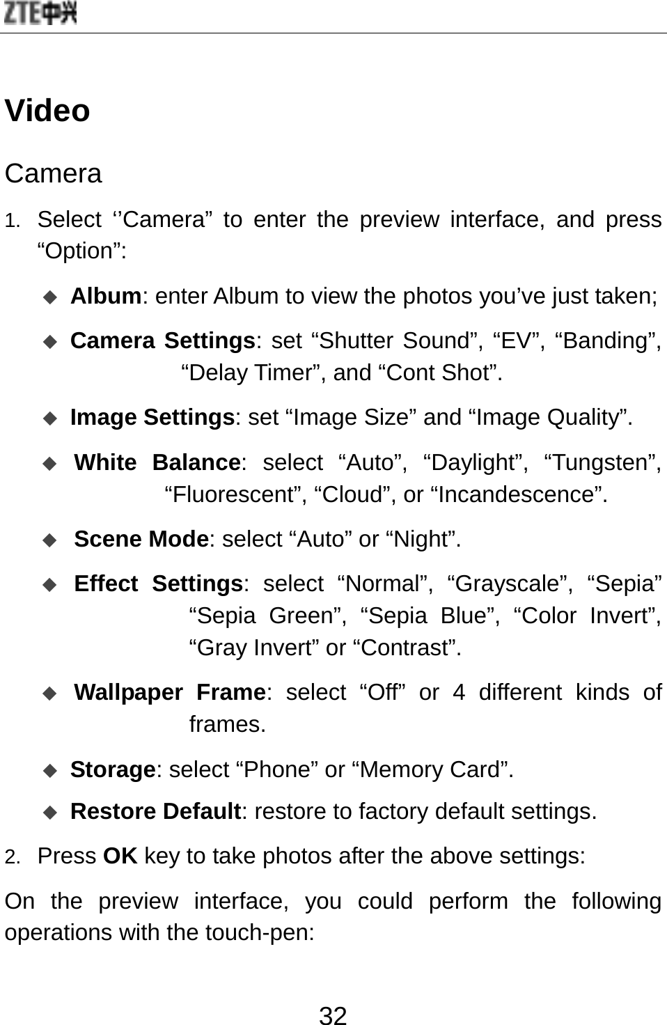  32 Video Camera 1.  Select ‘’Camera” to enter the preview interface, and press “Option”:  Album: enter Album to view the photos you’ve just taken;  Camera Settings: set “Shutter Sound”, “EV”, “Banding”, “Delay Timer”, and “Cont Shot”.  Image Settings: set “Image Size” and “Image Quality”.  White Balance: select “Auto”, “Daylight”, “Tungsten”, “Fluorescent”, “Cloud”, or “Incandescence”.  Scene Mode: select “Auto” or “Night”.  Effect Settings: select “Normal”, “Grayscale”, “Sepia” “Sepia Green”, “Sepia Blue”, “Color Invert”, “Gray Invert” or “Contrast”.  Wallpaper Frame: select “Off” or 4 different kinds of frames.  Storage: select “Phone” or “Memory Card”.  Restore Default: restore to factory default settings. 2.  Press OK key to take photos after the above settings:   On the preview interface, you could perform the following operations with the touch-pen: 