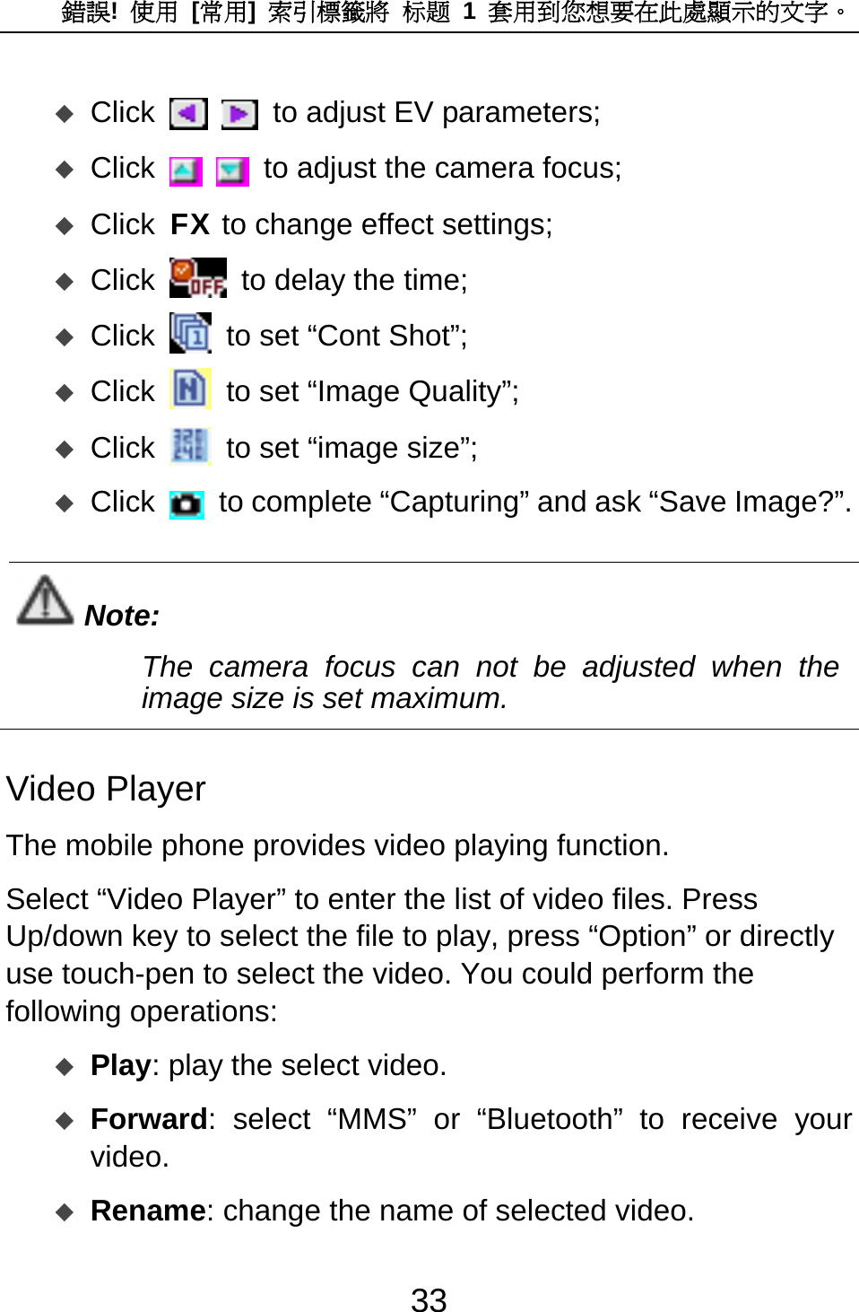 錯誤!  使用 [常用]  索引標籤將 标题 1 套用到您想要在此處顯示的文字。 33  Click    to adjust EV parameters;  Click    to adjust the camera focus;  Click FX to change effect settings;  Click   to delay the time;  Click   to set “Cont Shot”;  Click   to set “Image Quality”;  Click   to set “image size”;  Click   to complete “Capturing” and ask “Save Image?”.  Note: The camera focus can not be adjusted when the image size is set maximum.  Video Player The mobile phone provides video playing function.   Select “Video Player” to enter the list of video files. Press Up/down key to select the file to play, press “Option” or directly use touch-pen to select the video. You could perform the following operations:    Play: play the select video.    Forward: select “MMS” or “Bluetooth” to receive your video.   Rename: change the name of selected video. 