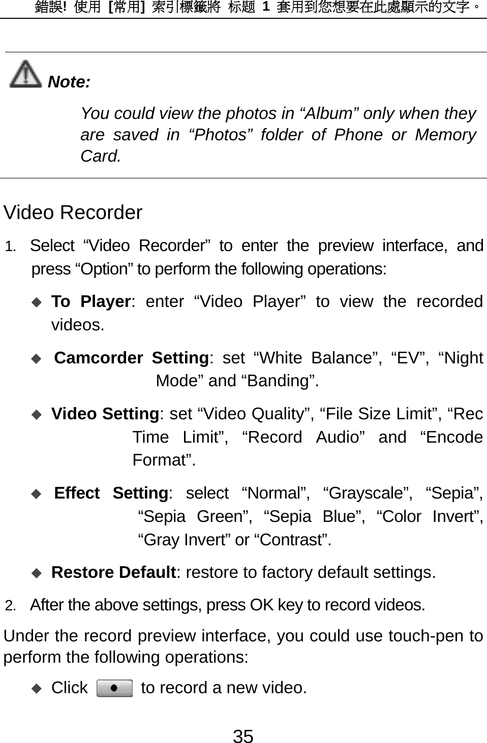 錯誤!  使用 [常用]  索引標籤將 标题 1 套用到您想要在此處顯示的文字。 35  Note: You could view the photos in “Album” only when they are saved in “Photos” folder of Phone or Memory Card.  Video Recorder 1.  Select “Video Recorder” to enter the preview interface, and press “Option” to perform the following operations:  To Player: enter “Video Player” to view the recorded videos.  Camcorder Setting: set “White Balance”, “EV”, “Night Mode” and “Banding”.  Video Setting: set “Video Quality”, “File Size Limit”, “Rec Time Limit”, “Record Audio” and “Encode Format”.   Effect Setting: select “Normal”, “Grayscale”, “Sepia”, “Sepia Green”, “Sepia Blue”, “Color Invert”, “Gray Invert” or “Contrast”.  Restore Default: restore to factory default settings. 2.  After the above settings, press OK key to record videos.   Under the record preview interface, you could use touch-pen to perform the following operations:    Click  to record a new video. 