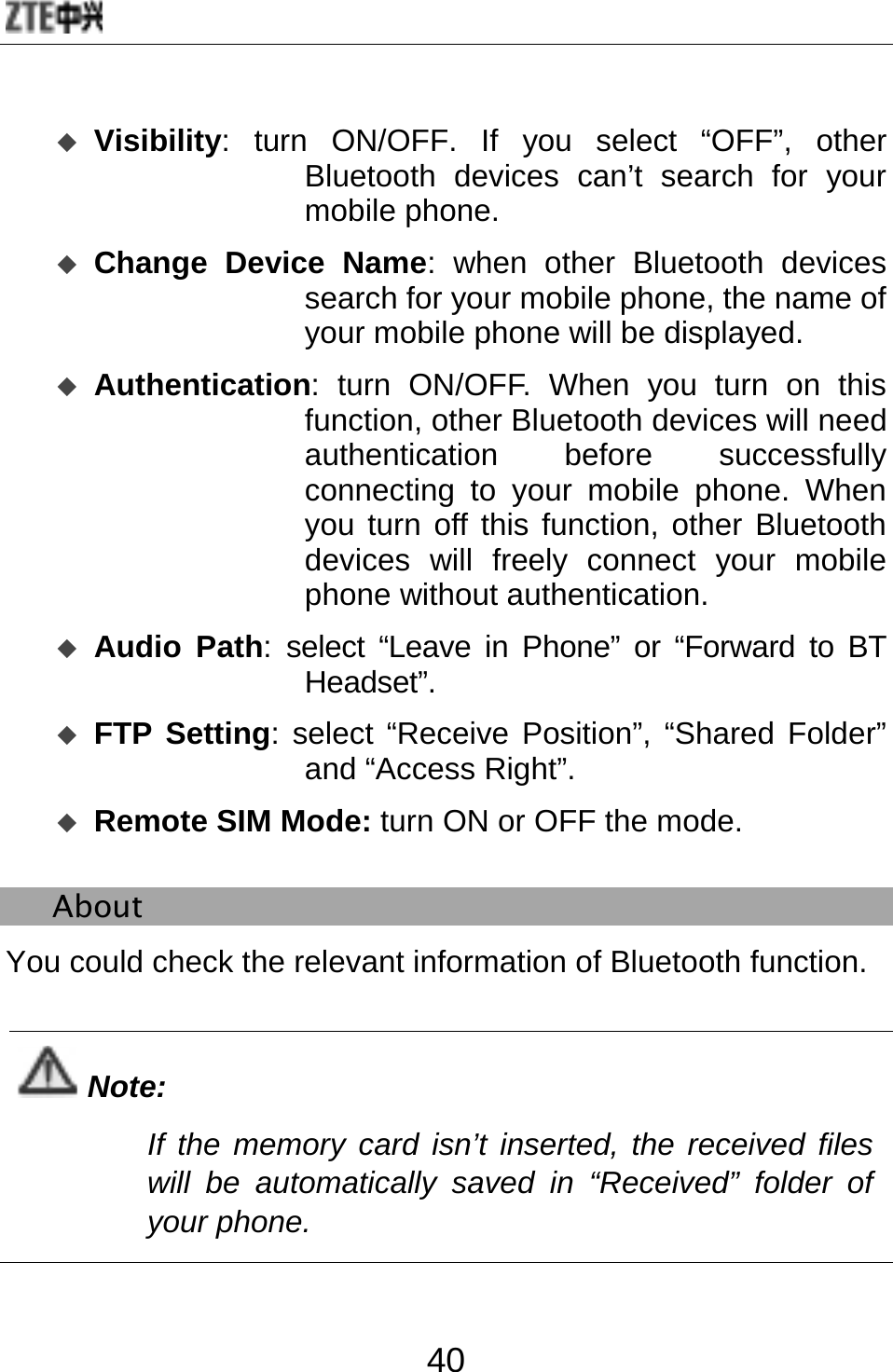  40  Visibility: turn ON/OFF. If you select “OFF”, other Bluetooth devices can’t search for your mobile phone.  Change Device Name: when other Bluetooth devices search for your mobile phone, the name of your mobile phone will be displayed.    Authentication: turn ON/OFF. When you turn on this function, other Bluetooth devices will need authentication before successfully connecting to your mobile phone. When you turn off this function, other Bluetooth devices will freely connect your mobile phone without authentication.  Audio Path: select “Leave in Phone” or “Forward to BT Headset”.   FTP Setting: select “Receive Position”, “Shared Folder” and “Access Right”.  Remote SIM Mode: turn ON or OFF the mode.   About You could check the relevant information of Bluetooth function.  Note: If the memory card isn’t inserted, the received files will be automatically saved in “Received” folder of your phone.  