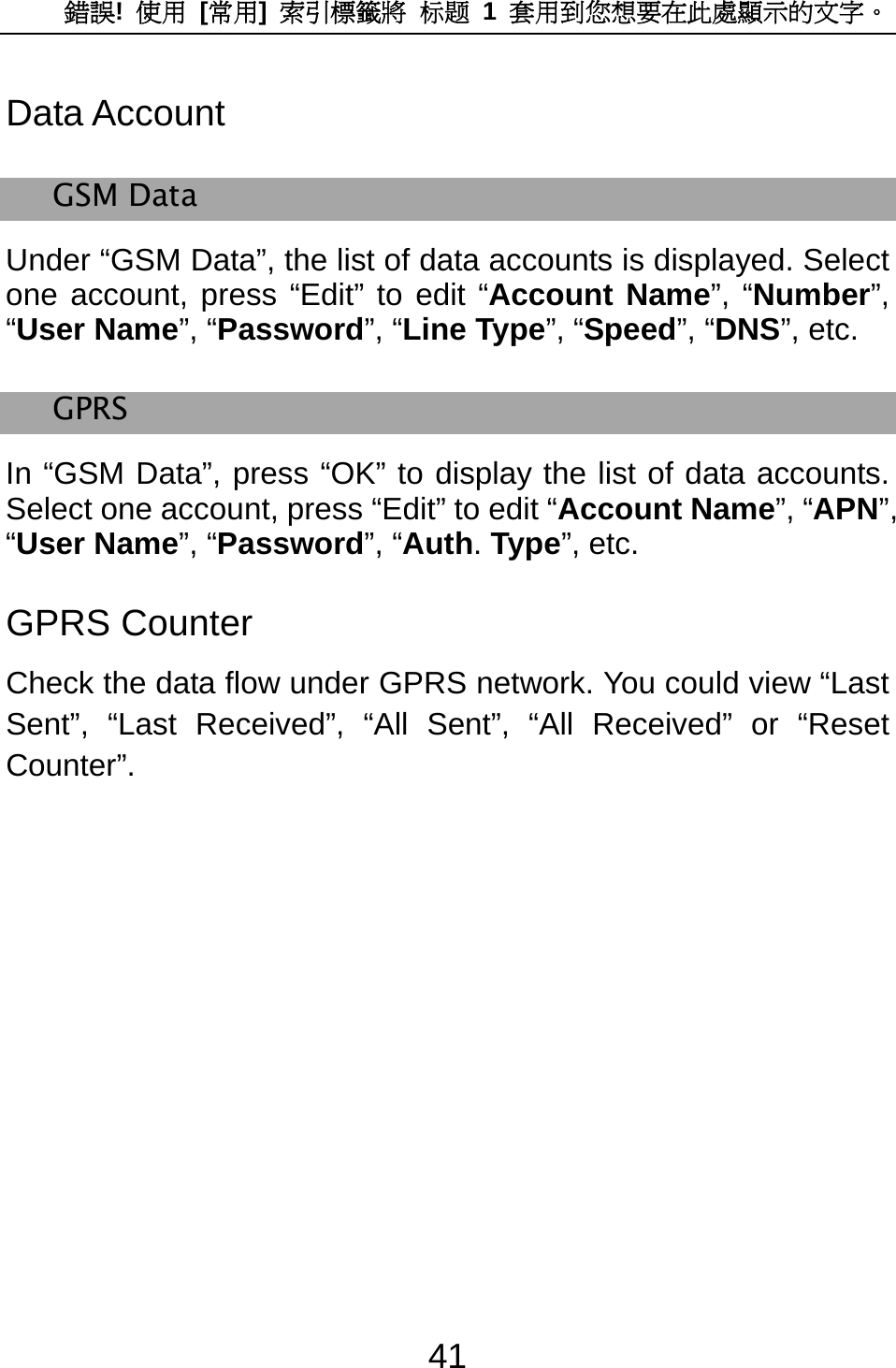 錯誤!  使用 [常用]  索引標籤將 标题 1 套用到您想要在此處顯示的文字。 41 Data Account GSM Data Under “GSM Data”, the list of data accounts is displayed. Select one account, press “Edit” to edit “Account Name”, “Number”, “User Name”, “Password”, “Line Type”, “Speed”, “DNS”, etc. GPRS In “GSM Data”, press “OK” to display the list of data accounts. Select one account, press “Edit” to edit “Account Name”, “APN”, “User Name”, “Password”, “Auth. Type”, etc. GPRS Counter Check the data flow under GPRS network. You could view “Last Sent”, “Last Received”, “All Sent”, “All Received” or “Reset Counter”. 