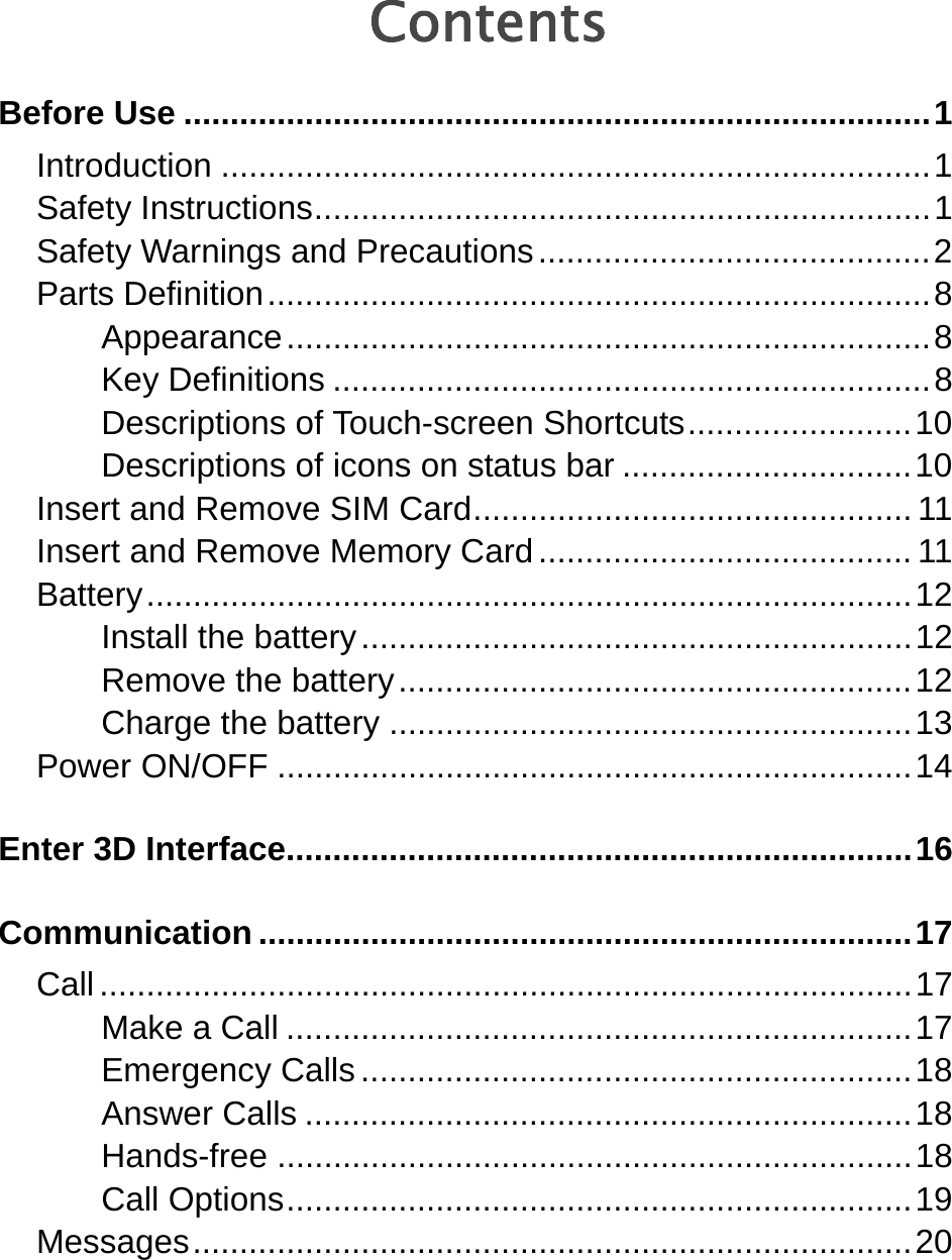    Contents Before Use ................................................................................ 1 Introduction ............................................................................ 1 Safety Instructions .................................................................. 1 Safety Warnings and Precautions .......................................... 2 Parts Definition ....................................................................... 8 Appearance ..................................................................... 8 Key Definitions ................................................................ 8 Descriptions of Touch-screen Shortcuts ........................ 10 Descriptions of icons on status bar ............................... 10 Insert and Remove SIM Card ............................................... 11 Insert and Remove Memory Card ........................................ 11 Battery .................................................................................. 12 Install the battery ........................................................... 12 Remove the battery ....................................................... 12 Charge the battery ........................................................ 13 Power ON/OFF .................................................................... 14 Enter 3D Interface................................................................... 16 Communication ...................................................................... 17 Call ....................................................................................... 17 Make a Call ................................................................... 17 Emergency Calls ........................................................... 18 Answer Calls ................................................................. 18 Hands-free .................................................................... 18 Call Options ................................................................... 19 Messages ............................................................................. 20 