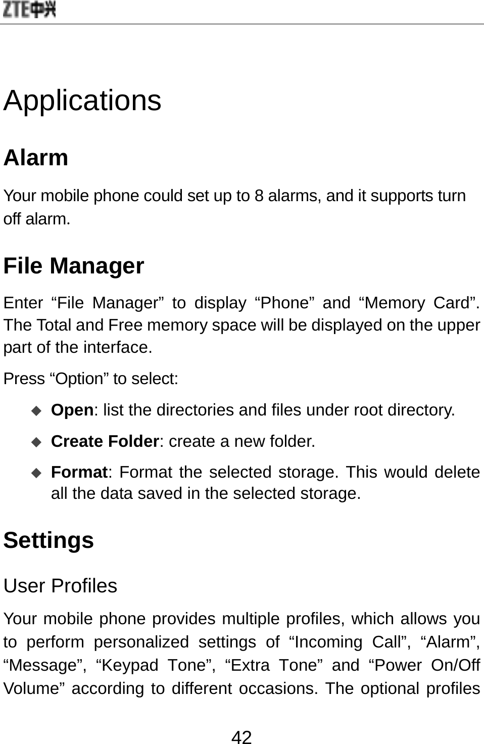 42 Applications Alarm Your mobile phone could set up to 8 alarms, and it supports turn off alarm. File Manager Enter “File Manager” to display “Phone” and “Memory Card”. The Total and Free memory space will be displayed on the upper part of the interface. Press “Option” to select:    Open: list the directories and files under root directory.  Create Folder: create a new folder.  Format: Format the selected storage. This would delete all the data saved in the selected storage. Settings User Profiles Your mobile phone provides multiple profiles, which allows you to perform personalized settings of “Incoming Call”, “Alarm”, “Message”, “Keypad Tone”, “Extra Tone” and “Power On/Off Volume” according to different occasions. The optional profiles 