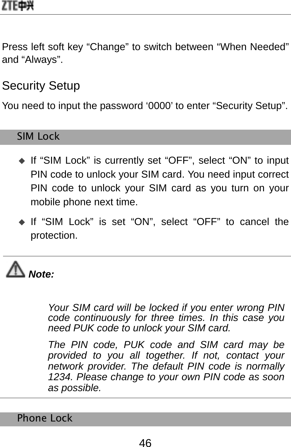  46 Press left soft key “Change” to switch between “When Needed” and “Always”. Security Setup You need to input the password ‘0000’ to enter “Security Setup”. SIM Lock  If “SIM Lock” is currently set “OFF”, select “ON” to input PIN code to unlock your SIM card. You need input correct PIN code to unlock your SIM card as you turn on your mobile phone next time.  If “SIM Lock” is set “ON”, select “OFF” to cancel the protection.  Note: Your SIM card will be locked if you enter wrong PIN code continuously for three times. In this case you need PUK code to unlock your SIM card.   The PIN code, PUK code and SIM card may be provided to you all together. If not, contact your network provider. The default PIN code is normally 1234. Please change to your own PIN code as soon as possible.    Phone Lock 