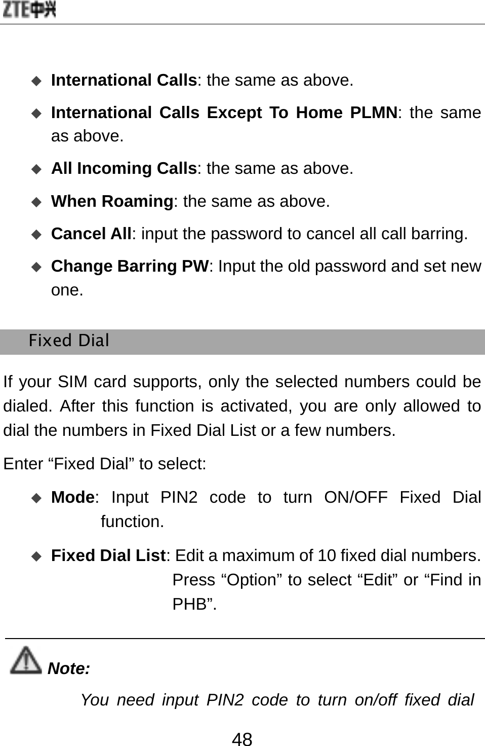  48  International Calls: the same as above.  International Calls Except To Home PLMN: the same as above.   All Incoming Calls: the same as above.  When Roaming: the same as above.  Cancel All: input the password to cancel all call barring.  Change Barring PW: Input the old password and set new one. Fixed Dial If your SIM card supports, only the selected numbers could be dialed. After this function is activated, you are only allowed to dial the numbers in Fixed Dial List or a few numbers. Enter “Fixed Dial” to select:  Mode: Input PIN2 code to turn ON/OFF Fixed Dial function.   Fixed Dial List: Edit a maximum of 10 fixed dial numbers. Press “Option” to select “Edit” or “Find in PHB”.   Note: You need input PIN2 code to turn on/off fixed dial 