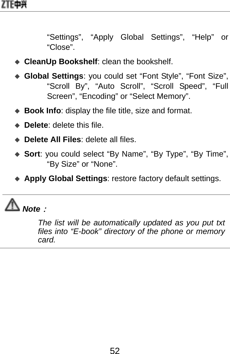  52 “Settings”, “Apply Global Settings”, “Help” or “Close”.  CleanUp Bookshelf: clean the bookshelf.  Global Settings: you could set “Font Style”, “Font Size”, “Scroll By”, “Auto Scroll”, “Scroll Speed”, “Full Screen”, “Encoding” or “Select Memory”.  Book Info: display the file title, size and format.  Delete: delete this file.  Delete All Files: delete all files.  Sort: you could select “By Name”, “By Type”, “By Time”, “By Size” or “None”.    Apply Global Settings: restore factory default settings.  Note： The list will be automatically updated as you put txt files into “E-book” directory of the phone or memory card.  