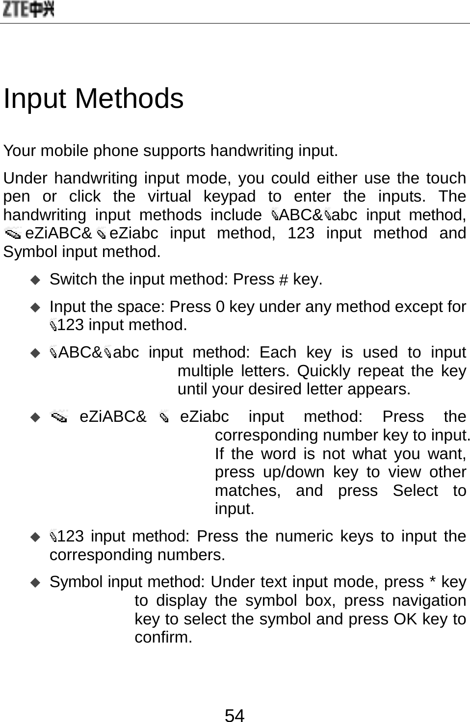  54 Input Methods Your mobile phone supports handwriting input.   Under handwriting input mode, you could either use the touch pen or click the virtual keypad to enter the inputs. The handwriting input methods include  ABC&amp; abc input method, eZiABC&amp; eZiabc input method, 123 input method and Symbol input method.  Switch the input method: Press # key.  Input the space: Press 0 key under any method except for 123 input method.    ABC&amp; abc input method: Each key is used to input multiple letters. Quickly repeat the key until your desired letter appears.    eZiABC&amp; eZiabc input method: Press the corresponding number key to input. If the word is not what you want, press up/down key to view other matches, and press Select to input.  123 input method: Press the numeric keys to input the corresponding numbers.    Symbol input method: Under text input mode, press * key to display the symbol box, press navigation key to select the symbol and press OK key to confirm. 