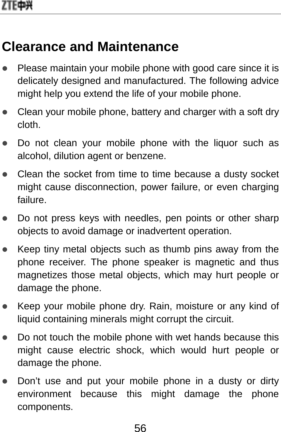  56 Clearance and Maintenance z Please maintain your mobile phone with good care since it is delicately designed and manufactured. The following advice might help you extend the life of your mobile phone.   z Clean your mobile phone, battery and charger with a soft dry cloth. z Do not clean your mobile phone with the liquor such as alcohol, dilution agent or benzene. z Clean the socket from time to time because a dusty socket might cause disconnection, power failure, or even charging failure. z Do not press keys with needles, pen points or other sharp objects to avoid damage or inadvertent operation. z Keep tiny metal objects such as thumb pins away from the phone receiver. The phone speaker is magnetic and thus magnetizes those metal objects, which may hurt people or damage the phone. z Keep your mobile phone dry. Rain, moisture or any kind of liquid containing minerals might corrupt the circuit. z Do not touch the mobile phone with wet hands because this might cause electric shock, which would hurt people or damage the phone.   z Don’t use and put your mobile phone in a dusty or dirty environment because this might damage the phone components. 