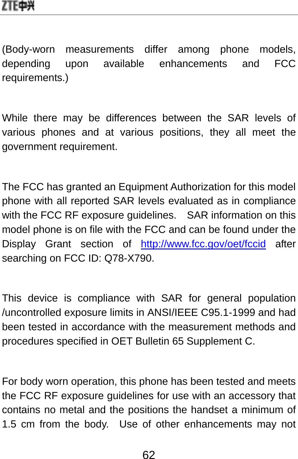  62 (Body-worn measurements differ among phone models, depending upon available enhancements and FCC requirements.)  While there may be differences between the SAR levels of various phones and at various positions, they all meet the government requirement.  The FCC has granted an Equipment Authorization for this model phone with all reported SAR levels evaluated as in compliance with the FCC RF exposure guidelines.    SAR information on this model phone is on file with the FCC and can be found under the Display Grant section of http://www.fcc.gov/oet/fccid after searching on FCC ID: Q78-X790.  This device is compliance with SAR for general population /uncontrolled exposure limits in ANSI/IEEE C95.1-1999 and had been tested in accordance with the measurement methods and procedures specified in OET Bulletin 65 Supplement C.  For body worn operation, this phone has been tested and meets the FCC RF exposure guidelines for use with an accessory that contains no metal and the positions the handset a minimum of 1.5 cm from the body.  Use of other enhancements may not 
